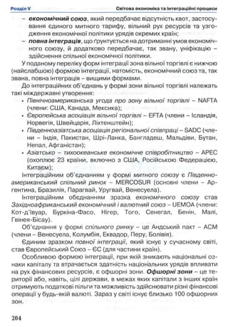 - економічний союз, який передбачає відсутність квот, застосу­
вання єдиного митного тарифу, вільний рух ресурсів та узго­
дження економічної політики урядів окремих країн;
- повна інтеграція, що ґрунтується недотриманні умов економіч­
ного союзу, й додатково передбачає, так звану, уніфікацію -
здійснення спільної економічної політики.
У поданому переліку форм інтеграції зона вільної торгівлі є нижчою
(найслабшою) формою інтеграції, натомість, економічний союз та, так
звана, повна інтеграція - вищими формами.
До інтеграційних об’єднань у формі зони вільної торгівлі належать
такі міждержавні утворення:
• Північноамериканська угода про зону вільної торгівлі - NAFTA
(члени: США, Канада, Мексика);
• Європейська асоціація вільної торгівлі - EFTA (члени - Ісландія,
Норвегія, Швейцарія, Ліхтенштейн);
• Південноазіатська асоціація регіональноїспівпраці - SADC (чле­
ни - Індія, Пакистан, Шрі-Ланка, Бангладеш, Мальдіви, Бутан,
Непал, Афганістан);
• Азіатсько - тихоокеанське економічне співробітництво - АРЕС
(охоплює 23 країни, включно з США, Російською Федерацією,
Китаєм);
Інтеграційним об’єднанням у формі митного союзу є Південно­
американський спільний ринок - MERCOSUR (основні члени - Ар­
гентина, Бразилія, Парагвай, Уругвай, Венесуела).
Інтеграційним обєднанням зразка економічного союзу став
Західноафриканський економічний і валютний союз - UEMOA (члени:
Кот-д’Івуар, Буркіна-Фасо, Нігер, Того, Сенегал, Бенін, Малі,
Гвінея-Бісау).
Об’єднання у формі спільного ринку - це Андський пакт - ACM
(члени - Венесуела, Колумбія, Еквадор, Перу, Болівія).
Єдиним зразком повної інтеграції, який існує у сучасному світі,
став Європейський Союз - ЄС (для частини країн).
Особливою формою інтеграції, при якій зникають національні оз­
наки капіталу та втрачається здатність національних урядів впливати
на рух фінансових ресурсів, є офшорні зони. Офшорні зони - це те­
риторії або, навіть, цілі держави, в межах яких капітали з інших країн
отримують податкові пільги та можливість здійснювати різні фінансові
операції у будь-якій валюті. Зараз у світі існує близько 100 офшорних
зон.
 