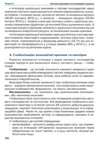 • Інтеграція української економіки у світове господарство через
зовнішню торгівлю характеризується певною недосконалістю, оскіль­
ки Україна, головним чином, експортує метали та мінеральні ресурси
(46,8% експорту 2010 p.), а імпортує - мінеральні ресурси (34,8%
імпорту 2010 p.). Існуюча структура експорту робить українську еко­
номіку сировинним «додатком» до економік більш розвинених країн. А
структура імпорту спричиняє залежність української економіки від цін
на мінеральні енергетичні ресурси, встановлювані іншими країнами.
•Інтеграція української економіки через рух капіталу у вигляді пря­
мих іноземних інвестицій є недосконалою, оскільки інвестиції, голов­
ним чином, спрямовуються у фінансову діяльність (33,7% від усіх ін­
вестицій) та зосереджуються у столиці (майже 49% у 2010 p.), а не
розподіляються за регіонами країни.
4. Глобалізація: економічні причини та наслідни
Розвиток економічної інтеграції у межах світового господарства
створив підґрунтя для виникнення нового світового явища - глоба­
лізації.
Глобалізація - це суттєве посилення взаємної залежності країн
при зростанні масштабів міжнародної торгівлі товарами, надання пос­
луг, міжнародних фінансових потоків, руху робочої сили та науково-
технічного співробітництва.
Внаслідок більш значної залежності при глобалізації виникає нова
якість - взаємне проникнення економік, поступова втрата ними націо­
нальних особливостей, формування, так званої, мегаекономіки.
Мегаекономіка - це «економіка над національними економіка­
ми», або «економіка економік».
Глобалізація була підготовлена усім попереднім розвитком світо­
вого господарства та суспільства. Але формування глобального еко­
номічного простору в останній третині XX століття забезпечувалося,
передусім, науково-технічною революцією у комунікаціях та в інфор­
маційній сфері. Через те, що країни стали ближчими завдяки новим
можливостям пересування, зв’язку та інформування, змінився й ха­
рактер економічних стосунків.
У глобалізації є дві основні передумови:
- організаційна - діяльність урядів різних країн світу, що спрямо­
вана на інтеграцію (об’єднання) національних економік через
лібералізацію не лише торгівлі, а й руху капіталів, міграції ро­
бочої сили тощо;
 