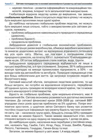 - науково-технічна - розвиток інформаційних та комунікаційних тех­
нологій, зокрема, Інтернетта їх загальносвітове використання.
Глобалізація відкрила людству шляхи до вирішення, так званих,
глобальних проблем. Вони стосуються людства в цілому і не можуть
бути вирішені зусиллями лише однієї країни.
До найбільш нагальних глобальних проблем людства, які можуть
бути вирішені лише спільно, тобто з використанням усіх світових ре­
сурсів, належать:
• проблема забруднення навколишнього природного середовища
(довкілля);
• проблема бідності;
• продовольча проблема.
Забруднення довкілля є глобальною економічною проблемою,
оскільки погіршує умови виробництва, обмежує виробничі можливості
та вимагає додаткових витрат на відтворення втраченого потенціалу
від усіх країн світу. Збитки, що пов’язані з погіршанням стану
природного довкілля, на початку XXI ст. оцінюються 10 мільярдами до­
ларів на рік. Об’єктом забруднення стали повітря, вода, ґрунти.
Забруднення природного середовища відбувається не лише в
процесі виробництва, а й при споживанні. Зокрема, ЗО % забруднення
повітря припадає на викиди промислових підприємств, а 50% - на
викиди газів від автомобілів та автобусів. Природне середовище стає
все більш небезпечним для життя. Це загрожує існуванню людей як
біологічного виду.
Світовий масштаб збитків, заподіяних людством довкіллю, та ще
більші витрати, які потрібні на відновлення втраченого, передбачає
об’єднання зусиль громадян як всередині кожної країни, так і в межах
всього міжнародного співтовариства.
Бідність як глобальна проблема, крім морально-етичного, має й
економічний бік. Світова економіка розвивається достатньо високими
темпами. До світової фінансової кризи 2008-2009 pp. світовий ВВП
упродовж сімох років зростав приблизно на 5% щорічно. Попри еко­
номічне зростання, у щорічних звітах Світового банку про розвиток
постійно подається інформація про разючу бідність частини населен­
ня світу. Це - населення групи країн, більшість (понад 50%) громадян
яких живе за межею бідності. Такою межею вважається стан, коли
споживчі витрати на одну людину не перевищують 1долар на день.
До найбідніших країн, населення яких перебуває у постійних злид­
нях, належать Чад, Гамбія, Гаїті, Нігер, Перу, Уганда, Замбія, Руанда,
Лесото, Гватемала, Гондурас, Гвінея-Бісаута інші.
Загалом, за межею бідності у світі живе 1,4 млрд людей.
 
