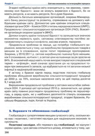 Згадані найбідніші країни світу знаходяться у, так званому, «замк­
неному колі бідності»: вони не можуть вирватися з бідності, бо не
мають ресурсів, а не мають ресурсів, бо є дуже бідними.
Діяльність багатьох міжнародних організацій, зокрема Міжнарод­
ного банку реконструкції та розвитку, спрямована на допомогу най-
біднішим країнам світу. Допомогою цим країнам опікуються спеціа­
лізовані органи ООН - Комісія ООН з питань народонаселення (UNPC),
Продовольча і сільськогосподарська організація ООН (FAO), Всесвіт­
ня організація охорони здоров’я (WHO).
Допоки існують країни тотальної бідності та залишається значною
економічна нерівність країн, світовому співтовариству постійно за­
грожуватимуть соціальні конфлікти, масова агресія, тероризм.
Продовольча проблема як явище, що потребує глобального ви­
рішення, виявляється утому, що виробництво продовольчих товарів є
меншим за їх споживання, відтак попит перевищує пропонування.
Зокрема, у 2010/2011 р. світове виробництво пшениці було меншим,
ніж її споживання, на 4 млн т, а світові ціни на пшеницю за рік зросли на
84%. В економічній науці навіть почав використовуватися спеціальний
термін - «агфляція», який означає зростання цін на продовольчі то­
вари при зменшенні їх запасів, що відбувається на тлі загалом низької
інфляції в національній економіці.
У зв’язку з браком харчів перед людством постала глобальна
проблема збільшення виробництва сільськогосподарської продукції
до 2050 р. на 70%, оскільки населення світу за цей період досягне
9,1 млрд осіб.
Вирішенням продовольчої проблеми у світових масштабах займа­
ється ООН. У доповіді цієї організації 2010 р. зазначається, що уряди
країн світу повинні розглядати продовольчу проблему як першочер­
гову, а серед країн, які у найближчі десятиліття стануть основними
виробниками сільськогосподарської продукції, згадані Бразилія, Ро­
сійська Федерація, Індія, Китай та Україна.
5 . П ереваги та о б м е ж е н н я гл о б ал ізац ії
Глобалізація є суперечливим явищем сучасного світу, оскільки во­
на має і позитивні, і негативні наслідки для національних економік та
суспільств.
Позитивні наслідки, або переваги від глобалізації, які відчули і
окремі країни, і уся світова спільнота в цілому, втілюються у тому, що:
 
