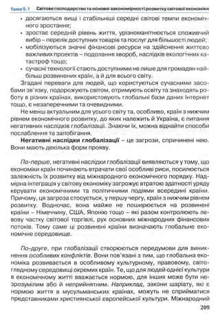 • досягаються вищі і стабільніші середні світові темпи економіч­
ного зростання;
• зростає середній рівень життя, урізноманітнюється споживчий
вибір - перелік доступних товарів та послуг для більшості людей;
• мобілізуються значні фінансові ресурси на здійснення життєво
важливих проектів - подолання хвороб, наслідків екологічних ка­
тастроф тощо;
• сучасні технології стають доступними не лише для громадян най­
більш розвинених країн, а й для всього світу.
Згадані переваги для людей, що користуються сучасними засо­
бами зв’язку, подорожують світом, отримують освіту та знаходять ро­
боту в різних країнах, використовують глобальні бази даних Інтернет
тощо, є незаперечними та очевидними.
Не менш актуальним для усього світу та, особливо, країн з нижчим
рівнем економічного розвитку, до яких належить й Україна, є питання
негативних наслідків глобалізації. Знаючи їх, можна віднайти способи
послаблення та запобігання.
Негативні наслідки глобалізації - це загрози, спричинені нею.
Вони мають декілька форм прояву.
По-перше, негативні наслідки глобалізації виявляються у тому, що
економіки країн починають втрачати свої особливі риси, посилюється
залежність їх розвитку від міжнародного економічного порядку. Над­
мірна інтеграція у світову економіку загрожує втратою здатності уряду
керувати економічними та політичними подіями всередині країни.
Причому, ця загроза стосується, у першу чергу, країн з нижчим рівнем
розвитку. Водночас, вона майже не поширюється на розвинені
країни - Німеччину, США, Японію тощо - які разом контролюють ле­
вову частку світової торгівлі, рух основних міжнародних фінансових
потоків. Тому саме ці розвинені країни визначають глобальне еко­
номічне середовище.
По-друге, при глобалізації створюються передумови для виник­
нення особливих конфліктів. Вони пов’язані з тим, що глобальна еко­
номіка розвивається в особливому культурному, правовому, світо­
глядному середовищі окремих країн. Те, що для людей однієї культури
в економічному житті вважається нормою, для інших може бути не­
зрозумілим або й неприйнятним. Наприклад, закони шаріату, які є
нормою життя в мусульманських країнах, можуть не сприйматися
представниками християнської європейської культури. Міжнародний
 