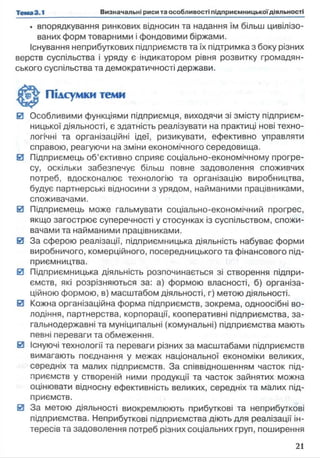 • впорядкування ринкових відносин та надання їм більш цивілізо­
ваних форм товарними і фондовими біржами.
Існування неприбуткових підприємств та їх підтримка з боку різних
верств суспільства і уряду є індикатором рівня розвитку громадян­
ського суспільства та демократичності держави.
Підсумки теми
0 Особливими функціями підприємця, виходячи зі змісту підприєм­
ницької діяльності, є здатність реалізувати на практиці нові техно­
логічні та організаційні ідеї, ризикувати, ефективно управляти
справою, реагуючи на зміни економічного середовища.
0 Підприємець об’єктивно сприяє соціально-економічному прогре­
су, оскільки забезпечує більш повне задоволення споживчих
потреб, вдосконалює технологію та організацію виробництва,
будує партнерські відносини з урядом, найманими працівниками,
споживачами.
0 Підприємець може гальмувати соціально-економічний прогрес,
якщо загострює суперечності у стосунках із суспільством, спожи­
вачами та найманими працівниками.
0 За сферою реалізації, підприємницька діяльність набуває форми
виробничого, комерційного, посередницького та фінансового під­
приємництва.
0 Підприємницька діяльність розпочинається зі створення підпри­
ємств, які розрізняються за: а) формою власності, б) організа­
ційною формою, в) масштабом діяльності, г) метою діяльності.
0 Кожна організаційна форма підприємств, зокрема, одноосібні во­
лодіння, партнерства, корпорації, кооперативні підприємства, за­
гальнодержавні та муніципальні (комунальні) підприємства мають
певні переваги та обмеження.
0 Існуючі технології та переваги різних за масштабами підприємств
вимагають поєднання у межах національної економіки великих,
середніх та малих підприємств. За співвідношенням часток під­
приємств у створеній ними продукції та часток зайнятих можна
оцінювати відносну ефективність великих, середніх та малих під­
приємств.
0 За метою діяльності виокремлюють прибуткові та неприбуткові
підприємства. Неприбуткові підприємства діють для реалізації ін­
тересів та задоволення потреб різних соціальних груп, поширення
 