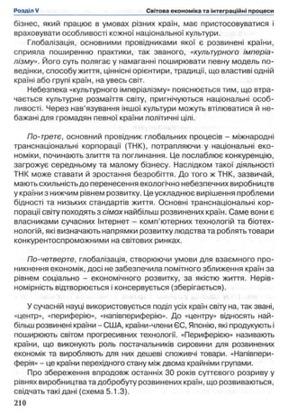 бізнес, який працює в умовах різних країн, має пристосовуватися і
враховувати особливості кожної національної культури.
Глобалізація, основними провідниками якої є розвинені країни,
сприяла поширенню практики, так званого, «культурного імперіа­
лізму». Його суть полягає у намаганні поширювати певну модель по­
ведінки, способу життя, ціннісні орієнтири, традиції, що властиві одній
країні або групі країн, на увесь світ.
Небезпека «культурного імперіалізму» пояснюється тим, що втра­
чається культурне розмаїття світу, пригнічуються національні особ­
ливості. Через нав’язування іншої культури можуть втілюватися й не­
бажані для громадян певної країни політичні цілі.
По-третє, основний провідник глобальних процесів - міжнародні
транснаціональні корпорації (ТНК), потрапляючи у національні еко­
номіки, починають злиття та поглинання. Це послаблює конкуренцію,
загрожує середньому та малому бізнесу. Наслідком такої діяльності
ТНК може ставати й зростання безробіття. До того ж ТНК, зазвичай,
мають схильність до перенесення екологічно небезпечних виробництв
у країни з нижчим рівнем розвитку. Це ускладнює вирішення проблеми
бідності та низьких стандартів життя. Основні транснаціональні кор­
порації світу походять з сімох найбільш розвинених країн. Саме вони є
власниками сучасних Інтернет - комп’ютерних технологій та біотех-
нологій, які визначають напрямки розвитку людства та роблять товари
конкурентоспроможними на світових ринках.
По-четверте, глобалізація, створюючи умови для взаємного про­
никнення економік, досі не забезпечила помітного зближення країн за
рівнем соціально - економічного розвитку, за якістю життя. Нерів­
номірність відтворюється і консервується (зберігається).
У сучасній науці використовується поділ усіх країн світу на, так звані,
«центр», «периферію», «напівпериферію». До «центру» відносять най­
більш розвинені країни - США, країни-члени ЄС, Японію, які продукують і
поширюють світом прогресивних технології. «Периферією» називають
країни, що виконують роль постачальників сировини для розвинених
економік та виробляють для них дешеві споживчі товари. «Напівпери-
ферія» - це країни перехідного стану між двома крайніми групами.
Про збереження впродовж останніх ЗО років суттєвого розриву у
рівнях виробництва та добробуту розвинених країн, що розвиваються,
свідчать такі дані (схема 5.1.3).
 
