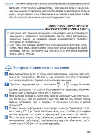 силення «культурного імперіалізму», панування ТИК в національ­
них економіках та вирішення проблем розвинених країн за рахунок
країн, що розвиваються. Обмеження негативних наслідків глоба­
лізації передбачає активну діяльність урядів країн.
МОЖЛИВОСТІ ПРАКТИЧНОГО
в ш в ш ш ш в ш д в в о . ЗАСТОСУВАННЯ ЗНАНЬ З ТЕМИ -j
о Вивчення цієї теми дає можливість усвідомити місце української
економіки у світовому господарстві, відтак, стає зрозумілим,
наскільки вдало чи невдало країна використовує переваги
інтеграції та глобалізації,
о Для усіх, хто планує займатися зовнішньоекономічною діяль­
ністю, має стати зрозумілим, наскільки вона складна та супе­
речлива, відтак, потребує від економічних суб’єктів великих
знань, умінь, зусиль.
Контрольні запитання та завдання
Q Визначте спільні риси та відмінності двох явищ - економічної інте­
грації та глобалізації. Поясніть, чи можливе існування світового
господарства без інтеграції національних економік.
В Зробіть розрахунки двох показників ~ та ^ за українськими
даними за останні п’ять років. Сформулюйте тенденцію, яка вима­
льовується. Спробуйте пояснити її причини.
□ Позначте на контурній карті світу країни, що входять до інтеграцій­
них об’єднань, про які йшлося у цій темі. Що ви пам’ятаєте про ці
країни, особливо, про їх людські та природні ресурси з уроків
географії?
□ У тексті теми є інформація про експорт та імпорт України за група­
ми країн у 2010 р. Знайдіть більш нові дані, зробіть розрахунки
часток окремих груп країн та сформулюйте висновки про зміни.
0 Чи є підстави вважати, що світова економіка може використовува­
ти переваги глобалізації, позбавившись від усіх обмежень, пов’я­
заних з нею? Обґрунтуйте свою відповідь.
 