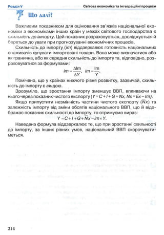 Що далі?
Важливим показником для оцінювання зв’язків національної еко­
номіки з економіками інших країн у межах світового господарства є
схильність до імпорту. Цей показник розраховується, досліджується й
береться до уваги при прогнозуванні економічних процесів.
Схильність до імпорту (//77) віддзеркалює готовність національних
споживачів купувати імпортовані товари. Вона може визначатися або
як гранична, або як середня схильність до імпорту та, відповідно, роз­
раховуватися за формулами:
Aim lm
im = ----- , im = — .
AY Y
Помічено, що у країнах нижчого рівня розвитку, зазвичай, схиль­
ність до імпорту є вищою.
Зрозуміло, що зростання імпорту зменшує ВВП, впливаючи на
нього через показник чистого експорту (Y=C + I + G + Nx, Nx = Ex-Jm).
Якщо припустити незмінність частини чистого експорту (Nx) та
залежність імпорту від зміни обсягів національного ВВП, що й відо­
бражає показник схильності до імпорту, то отримуємо вираз:
Y =С + 1+G+ N x-im xY .
Наведена формула віддзеркалює те, що при зростанні схильності
до імпорту, за інших рівних умов, національний ВВП скорочувати­
меться.
 