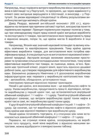 Наприклад, якщо порівняти витрати виробництва вівса і виноградного
вина в Шотландії та у Португалії, то зрозуміло, що через відмінності у
кліматі овес вигідніше вирощувати в Шотландії, а виноград - у Пор­
тугалії. За умови відповідної спеціалізації та обміну результатами ви­
робництва вигоди матимуть обидві країни.
Давід Рікардо, великий англійський економіст (XIX ст.), відпо­
відаючи на питання про причини світової торгівлі, використав поняття
порівняльних переваг. Принцип порівняльних переваг полягає у тому,
що при міжнародному поділі праці кожній країні вигідніше виробляти
та експортувати ті товари, при виготовленні яких продуктивність праці
є відносно вищою, попри те, що країна могла б виробляти й інші
товари.
Наприклад, Японія має значний науковий потенціал та велику кіль­
кість освічених та кваліфікованих працівників. Тому країна здатна
ефективно виробляти товари, для виготовлення яких потрібна ква­
ліфікована праця, й спеціалізується на виготовленні наукоємної елект­
ронної продукції. Австралія володіє великими земельними просто­
рами та сучасними сільськогосподарськими технологіями, тому може
ефективніше виробляти такі товари, як пшениця, вовна, м’ясо. Бра­
зилія має тропічний клімат, родючі землі, вдосталь відносно дешевої
робочої сили, що створює передумови для ефективного виробництва
кави. Економічно розвинута Німеччина з її досконалою виробничою
інфраструктурою має переваги у виробництві капіталомістких това­
рів - автомобілів, обладнання, устаткування тощо.
Ілюструємо принцип відносних переваг прикладом.
Нехай є дві країни, вся економіка яких - це виробництво нафти та
цукру. Умови виробництва, продуктивність праці й, відповідно, витра­
ти виробництва у першій країні такі, що встановлюється внутрішній
обмінний коефіцієнт: 1 т нафти - 1 т цукру. Такий внутрішній обмінний
коефіцієнт означає, що витрати виробництва однієї тонни нафти в
країні такі ж самі, як і виробництва однієї тонни цукру.
Удругій країні внутрішній обмінний коефіцієнт інший: 1т нафти - 3 т
цукру. Це означає, що тут виробництво нафти є відносно дорожчим.
Тому країна має відносні переваги при виробництві цукру.
Нехай країни починають торгувати, й у стосунках між ними вста­
новлюється зовнішній обмінний коефіцієнт 1 т нафти - 2 т цукру.
Переваги, які отримує кожна країна, зосередившись на вироб­
ництві того продукту, який вона виробляє з відносно меншими ви­
тратами, можна відобразити з використанням таблиці.
 