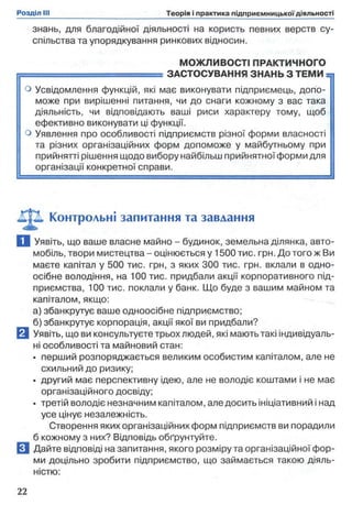 знань, для благодійної діяльності на користь певних верств су­
спільства та упорядкування ринкових відносин.
МОЖЛИВОСТІ ПРАКТИЧНОГО
= = = = = = = = = ^ ^ = = = ЗАСТОСУВАННЯ ЗНАНЬ З ТЕМИ =,
о Усвідомлення функцій, які має виконувати підприємець, допо­
може при вирішенні питання, чи до снаги кожному з вас така
діяльність, чи відповідають ваші риси характеру тому, щоб
ефективно виконувати ці функції,
о Уявлення про особливості підприємств різної форми власності |
та різних організаційних форм допоможе у майбутньому при
прийнятті рішення щодо вибору найбільш прийнятної форми для
організації конкретної справи.
Контрольні запитання та завдання
Q Уявіть, що ваше власне майно - будинок, земельна ділянка, авто­
мобіль, твори мистецтва - оцінюється у 1500 тис. грн. До того ж Ви
маєте капітал у 500 тис. грн, з яких 300 тис. грн. вклали в одно­
осібне володіння, на 100 тис. придбали акції корпоративного під­
приємства, 100 тис. поклали у банк. Що буде з вашим майном та
капіталом, якщо:
а) збанкрутує ваше одноосібне підприємство;
б) збанкрутує корпорація, акції якої ви придбали?
Q Уявіть, що ви консультуєте трьох людей, які мають такі індивідуаль­
ні особливості та майновий стан:
• перший розпоряджається великим особистим капіталом, але не
схильний до ризику;
• другий має перспективну ідею, але не володіє коштами і не має
організаційного досвіду;
• третій володіє незначним капіталом, але досить ініціативний і над
усе цінує незалежність.
Створення яких організаційних форм підприємств ви порадили
б кожному з них? Відповідь обґрунтуйте,
вДайте відповіді на запитання, якого розміру та організаційної фор­
ми доцільно зробити підприємство, що займається такою діяль­
ністю:
 