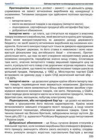 Протекціонізм (від англ. protect - захист) - це діяльність уряду,
спрямована на захист вітчизняних виробників від конкуренції з
іноземними. Типовими заходами при здійсненні політики протекціо­
нізму є:
- імпортне мито;
- квоти на ввезення товарів з-за кордону (імпортні квоти);
- ліцензування, сертифікація продукції або нетарифні бар’єри;
- добровільні обмеження.
Імпортне мито - це плата, що стягується на кордоні з власника
товару іноземного виробництва, який ввозиться в країну для продажу.
Воно може використовуватись як джерело доходу державного
бюджету і як засіб захисту вітчизняних виробників від іноземних кон­
курентів. Коли мито використовується тільки як джерело надходження
коштів у бюджет держави, то його ставка є невеликою і воно нази­
вається фіскальним (від англійського fiscal - стягнення). Протек­
ціоністське мито, що має на меті створення несприятливих умов для
іноземних конкурентів, передбачає значно вищу ставку. Сплативши
таке мито, власник імпортного товару змушений підвищити ціну на
нього, в результаті чого товар стає дорожчим і втрачає переваги. Іноді
мито досягає рівня, що повністю позбавляє іноземні товари шансів на
успішний продаж. Наприклад, у 1992 р. Міністерство торгівлі США
встановило на уранову руду з країн СНД величезний митний збір -
115,82%.
Імпортні квоти - це дозволені урядом країни обсяги імпорту пев­
них товарів, перевищення яких вважається незаконним. Достатньо
часто імпортні квоти виявляються більш ефективним засобом стри­
мування ввезення іноземних товарів, ніж мито. Наприклад, у США в
певні періоди діяли імпортні квоти на м’ясо-молочні продукти, тютюн,
фруктові соки, мотоцикли, побутову електроніку тощо.
Ліцензування, або нетарифний бар’єр - це дозвіл на ввезення
товарів з урахуванням його якісних характеристик. Країна може
встановлювати завищені стандарти якості продукції, а іноді чинити
бюрократичні перешкоди, обмежуючи ввезення товарів. Саме так
чинила певний час Велика Британія, забороняючи імпорт вугілля. До
таких дій у 2011 р. вдавалася Російська Федерація щодо імпортованих
з України сирів.
Добровільні обмеження - це більш сучасна форма стосунків у
зовнішній торгівлі, коли іноземні виробники без очевидного формаль­
ного примусу зменшують обсяги свого експорту в країну, сподіва­
ючись уникнути занадто жорстких торговельних бар’єрів у вигляді
 