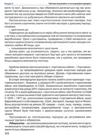 мита та квот. Домовленість про обмеження досягається під час укла­
дання торговельних угод. Наприклад, японські автомобілебудівні під­
приємства під загрозою введення США вищого мита або нижчих квот
погоджувалися на добровільне обмеження ввезення автомобілів.
Протекціонізм має певні короткострокові позитивні наслідки. Але
його втілення спричиняє значні негативні наслідки у довшому періоді,
зокрема:
• зростання цін.
Підвищення цін відбувається через збільшення імпортного мита та
у зв’язку з послабленням конкуренції між вітчизняними та іноземними
виробниками. Одне з досліджень, проведених у США засвідчило, що
загальні щорічні втрати споживачів від протекціоністських заходів ста­
новлять майже 82 млрд. дол.
• гальмування економічного зростання.
Досвід країн, що розвиваються, свідить, що у тих країнах, які ак­
тивно використовували торговельні бар’єри для захисту вітчизняних
виробників зростання було повільнішим, ніж у країнах, які проводили
більш відкриту економічну політику.
Крайнім виявом протекціонізму є «торговельні війни». «Торговель­
на війна» - це запровадження урядами країн жорстких заходів для
обмеження доступу на внутрішні ринки. Досвід «торговельних воєн»
переконав, що у них програють обидві сторони.
В історії міжнародних відносин можна знайти різні приклади «тор­
говельних воєн». Зокрема, у середині 50-х років виникла «годинникова
війна» між Швейцарією та США. Американські виробники годинників
домагалися від уряду 50% підвищення мита на імпортні годинники. На
початку 70-х років відбувалась «текстильна війна» між Японією та США
у зв’язку з намаганнямм США здійснити квотування імпорту текстилю.
У 1976 - 1977 pp. розпочалася колективна «торговельна війна» країн
Європейського співтовариства, США, Австралії, Канади проти Японії.
Вона розгорталася на ринках 20 товарів - сталі, скла, паперу, шовку,
автомобілів, кондиціонерів, радіоприймачів тощо, а звинувачення
проти Японії були пов’язані з демпінговими (штучно заниженими)
цінами.
Протилежним до протекціонізму підходом до регулювання зов­
нішньої торгівлі є лібералізм.
Лібералізм - це зовнішньоекономічна політика, за якої митні орга­
ни виконують тільки реєстраційні функції, не стягуючи мита, та відсутні
квоти й інші обмеження.
 