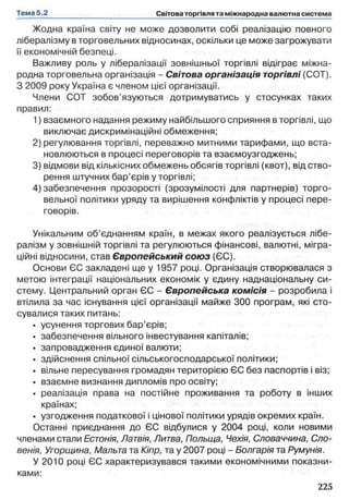 Жодна країна світу не може дозволити собі реалізацію повного
лібералізму в торговельних відносинах, оскільки це може загрожувати
її економічній безпеці.
Важливу роль у лібералізації зовнішньої торгівлі відіграє міжна­
родна торговельна організація - Світова організація торгівлі (СОТ).
З 2009 року Україна є членом цієї організації.
Члени СОТ зобов’язуються дотримуватись у стосунках таких
правил:
1) взаємного надання режиму найбільшого сприяння в торгівлі, що
виключає дискримінаційні обмеження;
2) регулювання торгівлі, переважно митними тарифами, що вста­
новлюються в процесі переговорів та взаємоузгоджень;
3) відмови від кількісних обмежень обсягів торгівлі (квот), від ство­
рення штучних бар’єрів у торгівлі;
4) забезпечення прозорості (зрозумілості для партнерів) торго­
вельної політики уряду та вирішення конфліктів у процесі пере­
говорів.
Унікальним об’єднанням країн, в межах якого реалізується лібе­
ралізм у зовнішній торгівлі та регулюються фінансові, валютні, мігра­
ційні відносини, став Європейський союз (ЄС).
Основи ЄС закладені ще у 1957 році. Організація створювалася з
метою інтеграції національних економік у єдину наднаціональну си­
стему. Центральний орган ЄС - Європейська комісія - розробила і
втілила за час існування цієї організації майже 300 програм, які сто­
сувалися таких питань:
• усунення торгових бар’єрів;
• забезпечення вільного інвестування капіталів;
• запровадження єдиної валюти;
• здійснення спільної сільськогосподарської політики;
• вільне пересування громадян територією ЄС без паспортів і віз;
• взаємне визнання дипломів про освіту;
• реалізація права на постійне проживання та роботу в інших
країнах;
• узгодження податкової і цінової політики урядів окремих країн.
Останні приєднання до ЄС відбулися у 2004 році, коли новими
членами стали Естонія, Латвія, Литва, Польща, Чехія, Словаччина, Сло­
венія, Угорщина, Мальта та Кіпр, та у 2007 році - Болгарія та Румунія.
У 2010 році ЄС характеризувався такими економічними показни­
ками:
 