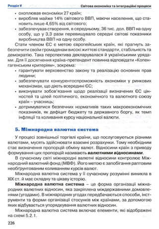 • охоплював економіки 27 країн;
• виробляв майже 14% світового ВВП, маючи населення, що ста­
новить лише 4,65% від світового;
• забезпечував створення, в середньому, 36 тис. дол. ВВП на одну
особу, що у 3,3 рази перевищувало середні світові показники
виробництва ВВП на одну особу.
Стати членом ЄС є метою європейських країн, які прагнуть за­
безпечити своїм громадянам високі життєві стандарти, стабільність та
демократію. Така перспектива декларувалася й українськими уряда­
ми. Для її досягнення країна-претендент повинна відповідати «Копен­
гагенським критеріям», зокрема:
• гарантувати верховенство закону та реалізацію основних прав
людини;
• забезпечувати конкурентоспроможність економіки у ринкових
механізмах, що діють всередині ЄС;
• виконувати зобов’язання щодо реалізації визначених ЄС цін­
ностей та цілей політичного, економічного та валютного союзу
країн - учасниць;
• дотримуватися безпечних нормативів таких макроекономічних
показників, як дефіцит бюджету та державного боргу, як темп
інфляції та коливання курсу національної валюти.
5. М іж н ар о д н а валю тна систем а
У процесі зовнішньої торгівлі країни, що послуговуються різними
валютами, мусять здійснювати взаємні розрахунки. Тому необхідним
стає визначення пропорцій обміну валют. Відносини країн з приводу
формування цих пропорцій називають валютними відносинами.
В сучасному світі міжнародні валютні відносини контролює Між­
народний валютний фонд (МВФ). Його метою є запобігання раптовим
необґрунтованим коливанням курсів валют.
Міжнародна валютна система у її сучасному розумінні виникла в
XIX ст. й має складну та цікаву історію.
Міжнародна валютна система - це форма організації міжна­
родних валютних відносин, яка закріплена міждержавними домовле-
нями (угодами). В міжнародних угодах передбачаються способи, інст­
рументи та форми організації стосунків між країнами, за допомогою
яких відбувається упорядкування валютних відносин.
Міжнародна валютна система включає елементи, які відображені
на схемі 5.2.1.
 