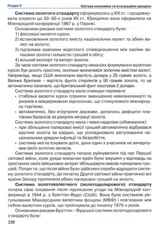 Система золотого стандарту сформувалась у XIX ст. і продовжу­
вала існувати до 20-30-х років XX ст. Юридично вона оформлена на
Міжнародній конференції 1867 р. у Парижі.
Основними рисами системи золотого стандарту були:
1) фіксовані валютні курси;
2) встановлення золотого вмісту національних валют та обмін ва­
лют на золото;
3) підтримка країнами жорсткого співвідношення між своїми за­
пасами золота і кількістю грошей в обігу;
4) вільний експорт та імпорт золота.
За часів системи золотого стандарту механізм формування валютних
курсів був досить простим, оскільки визначався золотим вмістом валют.
Наприклад, якщо США визначали вартість долара у 25 грамів золота, а
Велика Британія - вартість фунта стерлінгів у 50 грамів золота, то це
автоматично означало, що британський фунт коштував 2 долари.
Система золотого стандарту мала очевидні переваги:
• стабільні валютні курси сприяли зменшенню невизначеності та
ризиків в міждержавних відносинах, що стимулювало міжнарод­
ну торгівлю;
• автоматично, без втручання держави, долались дефіцити пла­
тіжних балансів за рахунок міграції золота.
Система золотого стандарту мала і певні недоліки (обмеження):
• при збільшенні паперової емісії грошей автоматично відбувався
відплив золота за кордон, що ускладнювало регулювання на­
ціональним урядом інфляції та безробіття;
• система могла існувати доти, доки один з учасників не вичерпу­
вав своїх золотих запасів.
Система золотого стандарту почала руйнуватися під час Першої
світової війни, коли уряди воюючих країн були змушені у відповідь на
зростання своїх військових витрат збільшувати емісію паперових гро­
шей. Попри те, що після війни були здійснені спроби відродити систе­
му золотого стандарту, до початку Другої світової війни практично всі
країни Заходу припинили обмін паперових грошей на золото.
Система золотовалютного (золотодоларового) стандарту
почала своє існування після підписання угоди на Міжнародній кон­
ференції в 1944 р. у Бреттон-Вудсі (США). Вона була системою ре­
гульованих Міжнародним валютним фондом (МВФ) і пов’язаних між
собою валютних курсів, що проіснувала до початку 1970-х років.
Основними рисами Бруттон - Вудської системи золотодоларового
стандарту були:
 