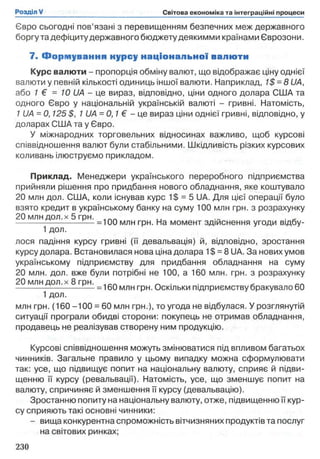 Євро сьогодні пов’язані з перевищенням безпечних меж державного
боргу та дефіциту державного бюджету деякимми країнами Єврозони.
7. Ф орм ування нурсу нац іо нал ь но ї валю ти
Курс валюти - пропорція обміну валют, що відображає ціну однієї
валюти у певній кількості одиниць іншої валюти. Наприклад, 1$ = 8 UA,
або 1 € = 10 UA - це вираз, відповідно, ціни одного долара США та
одного Євро у національній українській валюті - гривні. Натомість,
1 U A -0 ,125 $, 1 UA = 0,1 € - це вираз ціни однієї гривні, відповідно, у
доларах США та у Євро.
У міжнародних торговельних відносинах важливо, щоб курсові
співвідношення валют були стабільними. Шкідливість різких курсових
коливань ілюструємо прикладом.
Приклад. Менеджери українського переробного підприємства
прийняли рішення про придбання нового обладнання, яке коштувало
20 млн дол. США, коли існував курс 1$ = 5 UA. Для цієї операції було
взято кредит в українському банку на суму 100 млн грн. з розрахунку
20 млн дол. х5 грн.
------------------------ -— =100 млн грн. На момент здійснення угоди відбу-
1 дол.
лося падіння курсу гривні (її девальвація) й, відповідно, зростання
курсу долара. Встановилася нова ціна долара 1$ = 8 UA. За нових умов
українському підприємству для придбання обладнання на суму
20 млн. дол. вже були потрібні не 100, а 160 млн. грн. з розрахунку
20 млн дол. х 8 грн. в _п
------------------------ -— = 160 млн грн. Оскільки підприємству бракувало 60
1 дол.
млн грн. (160 -100 = 60 млн грн.), то угода не відбулася. У розглянутій
ситуації програли обидві сторони: покупець не отримав обладнання,
продавець не реалізував створену ним продукцію.
Курсові співвідношення можуть змінюватися під впливом багатьох
чинників. Загальне правило у цьому випадку можна сформулювати
так: усе, що підвищує попит на національну валюту, сприяє й підви­
щенню її курсу (ревальвації). Натомість, усе, що зменшує попит на
валюту, спричиняє й зменшення її курсу (девальвацію).
Зростанню попиту на національну валюту, отже, підвищенню її кур­
су сприяють такі основні чинники:
- вища конкурентна спроможність вітчизняних продуктів та послуг
на світових ринках;
 