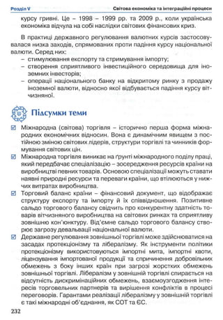 курсу гривні. Це - 1998 - 1999 pp. та 2009 p., коли українська
економіка відчула на собі наслідки світових фінансових криз.
В практиці державного регулювання валютних курсів застосову­
валася низка заходів, спрямованих проти падіння курсу національної
валюти. Серед них:
- стимулювання експорту та стримування імпорту;
- створення сприятливого інвестиційного середовища для іно­
земних інвесторів;
- операції національного банку на відкритому ринку з продажу
іноземної валюти, відносно якої відбувається падіння курсу віт­
чизняної.
0 Міжнародна (світова) торгівля - історично перша форма міжна­
родних економічних відносин. Вона є динамічним явищем з пос­
тійною зміною світових лідерів, структури торгівлі та чинників фор­
мування світових цін.
0 Міжнародна торгівля виникає на ґрунті міжнародного поділу праці,
який передбачає спеціалізацію - зосередження ресурсів країни на
виробництві певних товарів. Основою спеціалізації можуть ставати
наявні природні ресурси та переваги країни, що втілюються у ниж­
чих витратах виробництва.
0 Торговий баланс країни - фінансовий документ, що відображає
структуру експорту та імпорту й їх співвідношення. Позитивне
сальдо торгового балансу свідчить про конкурентну здатність то­
варів вітчизняного виробництва на світових ринках та сприятливу
зовнішню кон’юнктуру. Від’ємне сальдо торгового балансу ство­
рює загрозу девальвації національної валюти.
0 Державне регулювання зовнішньої торгівлі може здійснюватися на
засадах протекціонізму та лібералізму. Як інструменти політики
протекціонізму використовуються імпортні мита, імпортні квоти,
ліцензування імпортованої продукції та спричинення добровільних
обмежень з боку інших країн при загрозі жорстких обмежень
зовнішньої торгівлі. Лібералізм у зовнішній торгівлі спирається на
відсутність дискримінаційних обмежень, взаємоузгодження інте­
ресів торговельних партнерів та вирішення конфліктів в процесі
переговорів. Гарантами реалізації лібералізму у зовнішній торгівлі
є такі міжнародні об’єднання, як СОТ та ЄС.
Підсумки теми
 
