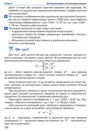 дами з історії або сучасної практики взаємин між країнами. Які
переваги та загрози для національної економіки створює політика
протекціонізму?
П Які переваги та обмеження для українських експортерів й імпорте­
рів могла створити девальвація гривні у 2009 році, коли відбувся
перехід від співвідношення 1 дол. США - 5, 27 грн. до 1дол. США -
7, 79 грн. Поясніть свій висновок.
Я Як можуть вплинути на курс гривні такі зміни:
- подорожчання імпортованих Україною енергоносіїв;
- зростання попиту на товари українських виробників сільсько­
господарської продукції;
- збільшення ризиків інвестування в українську економіку.
Поясніть свої відповіді.
Для того, щоб оцінити вигоди від зовнішньої торгівлі, використо­
вують показник, так званих, умов торгівлі. Він розраховується як спів­
відношення ціни експорту та ціни імпорту за формулою:
де ех, - обсяг певного експортованого товару, р .х - ціна одиниці
експортованого товару, іті - обсяг імпорту певного товару, р,™ - ціна
за одиницю імпортованого товару.
Якщо показник зростає, то це засвідчує покращання цих умов тор­
гівлі, оскільки за експортовані товари країна може отримати більше
імпортованих.
При визначенні обмінного курсу національної валюти використо­
вують різні способи оцінювання, зокрема: а) пряме та обернене ко­
тирування, б) номінальний та реальний обмінний курс.
Прикладом прямого котирування є: 1 дол. США = 8,02 грн. Від­
повідно, обернене котирування - це 1 грн. = 0,125 дол. США.
Щоб визначити реальний курс, необхідно враховувати співвідно­
шення рівнів цін у двох економіках, застосувавши формулу:
де cf, qr - відповідно, номінальний та реальний курс при прямому
котируванні, Р - загальний рівень вітчизняних цін, Р* - загальний рі­
вень цін в іншій країні.
Що далі?
□
 