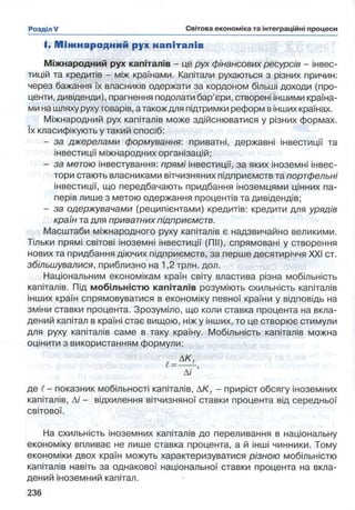 І. М іж народний рух напіталів
Міжнародний рух капіталів - це рух фінансових ресурсів - інвес­
тицій та кредитів - між країнами. Капітали рухаються з різних причин:
через бажання їх власників одержати за кордоном більші доходи (про­
центи, дивіденди), прагнення подолати бар’єри, створені іншими країна­
ми на шляху рухутоварів, атакож для підтримки реформ вінших країнах.
Міжнародний рух капіталів може здійснюватися у різних формах,
їх класифікують у такий спосіб:
- за джерелами формування: приватні, державні інвестиції та
інвестиції міжнародних організацій;
- за метою інвестування: прямі інвестиції, за яких іноземні інвес­
тори стають власниками вітчизняних підприємств та портфельні
інвестиції, що передбачають придбання іноземцями цінних па­
перів лише з метою одержання процентів та дивідендів;
- за одержувачами (реципієнтами) кредитів: кредити для урядів
країн та для приватних підприємств.
Масштаби міжнародного руху капіталів є надзвичайно великими.
Тільки прямі світові іноземні інвестиції (ПІІ), спрямовані у створення
нових та придбання діючих підприємств, за перше десятиріччя XXI ст.
збільшувалися, приблизно на 1,2 трлн. дол.
Національним економікам країн світу властива різна мобільність
капіталів. Під мобільністю капіталів розуміють схильність капіталів
інших країн спрямовуватися в економіку певної країни у відповідь на
зміни ставки процента. Зрозуміло, що коли ставка процента на вкла­
дений капітал в країні стає вищою, ніж у інших, то це створює стимули
для руху капіталів саме в таку країну. Мобільність капіталів можна
оцінити з використанням формули:
Ді
де і —показник мобільності капіталів, ДK f - приріст обсягу іноземних
капіталів, Аі - відхилення вітчизняної ставки процента від середньої
світової.
На схильність іноземних капіталів до переливання в національну
економіку впливає не лише ставка процента, а й інші чинники. Тому
економіки двох країн можуть характеризуватися різною мобільністю
капіталів навіть за однакової національної ставки процента на вкла­
дений іноземний капітал.
 