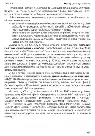 Розрізняють країни з високою та низькою мобільністю капіталів.
Кажуть, що країни з високою мобільністю є більш відкритими, нато­
мість, країни з низькою мобільністю - менш відкритими.
Найважливішими чинниками, що впливають на мобільність ка­
піталів, виявляються:
- загальний стан національної економіки, який втілюється у рівні
добробуту громадян, зайнятості, ціновій стабільності, відсут­
ності коливань курсу національної валюти тощо;
- умови ведення бізнесу, що визначаються рівнем втручання дер­
жави в діяльність підприємців, якістю законодавства, яке унор­
мовує підприємницьку діяльність, податковим навантаженням
на бізнес, рівнем корупції.
Умови ведення бізнесу в різних країнах віддзеркалює Світовий
рейтинг економічних свобод, розроблений за ініціативи Heritage
Foundation та Wall Street Journal. Більш високе місце країни у рейтингу
економічної свободи є сигналом для іноземного капіталу про доціль­
ність руху в національну економіку. На жаль, Україна займає у цьому
рейтингу низькі позиції. Зокрема, у 2011 р. нашій країні належало
лише 164 (серед 179 країн світу) місце. Це свідчить про високі ризики
для іноземних власників капіталів та суттєво стримує їх рух в укра­
їнську економіку.
Значні потоки міжнародного руху капіталів здійснюються в сучас­
ному світовому господарстві в межах транснаціональних корпора­
цій (ТНК). Ці міжнародні монополії долають національні кордони та по­
ширюють свою діяльність по всьому світу, маючи численні філії у
багатьох країнах. Вони інвестують в економіки інших країн, вкладаючи
капітали у свої філії за кордоном.
На початку XXI ст. у світі налічувалося 63 тис. ТНК, що мали у різних
країнах світу 690 тис. філій. Створений у їх межах ВВП оцінюють у 8
трлн. дол., що дорівнює приблизно 11% світового ВВП. Найвідо-
мішими ТНК є «Форд Моторе» (США), «Даймлер - Крайслер» (США -
ФРН), «Ексон» (США), «Міцубісі» (Японія), «Вол-Март Стор» (США),
«Ройял Датч Шелл» (Нідерланди, Велика Британія). Саме зусиллями
цих економічних гігантів та в їх межах здійснюється у сучасному
світовому господарстві основні переливання капіталів з країни в
країну.
 