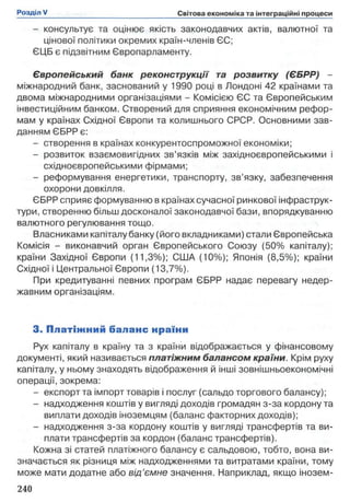 - консультує та оцінює якість законодавчих актів, валютної та
цінової політики окремих країн-членів ЄС;
ЄЦБ є підзвітним Європарламенту.
Європейський банк реконструкції та розвитку (ЄБРР) -
міжнародний банк, заснований у 1990 році в Лондоні 42 країнами та
двома міжнародними організаціями - Комісією ЄС та Європейським
інвестиційним банком. Створений для сприяння економічним рефор­
мам у країнах Східної Європи та колишнього СРСР. Основними зав­
данням ЄБРР є:
- створення в країнах конкурентоспроможної економіки;
- розвиток взаємовигідних зв’язків між західноєвропейськими і
східноєвропейськими фірмами;
- реформування енергетики, транспорту, зв’язку, забезпечення
охорони довкілля.
ЄБРР сприяє формуванню в країнах сучасної ринкової інфраструк­
тури, створенню більш досконалої законодавчої бази, впорядкуванню
валютного регулювання тощо.
Власниками капіталу банку (його вкладниками) стали Європейська
Комісія - виконавчий орган Європейського Союзу (50% капіталу);
країни Західної Європи (11,3%); США (10%); Японія (8,5%); країни
Східної і Центральної Європи (13,7%).
При кредитуванні певних програм ЄБРР надає перевагу недер­
жавним організаціям.
3. П л атіж н и й баланс нраїни
Рух капіталу в країну та з країни відображається у фінансовому
документі, який називається платіжним балансом країни. Крім руху
капіталу, у ньому знаходять відображення й інші зовнішньоекономічні
операції, зокрема:
- експорт та імпорт товарів і послуг (сальдо торгового балансу);
- надходження коштів у вигляді доходів громадян з-за кордону та
виплати доходів іноземцям (баланс факторних доходів);
- надходження з-за кордону коштів у вигляді трансфертів та ви­
плати трансфертів за кордон (баланс трансфертів).
Кожна зі статей платіжного балансу є сальдовою, тобто, вона ви­
значається як різниця між надходженнями та витратами країни, тому
може мати додатне або від’ємне значення. Наприклад, якщо інозем­
 