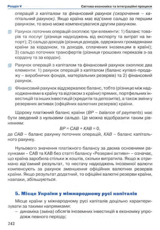 операцій з капіталом та фінансовий рахунок (скорочення - ка­
пітальний рахунок). Якщо країна має від’ємне сальдо за першим
рахунком, то воно може компенсуватися другим рахунком.
ifp Рахунок поточних операцій охоплює три елементи: 1) баланс това­
рів та послуг (різниця надходжень від експорту та витрат на ім­
порт); 2) сальдо доходів (різниця доходів, одержаних громадянами
країни за кордоном, та доходів, сплачених іноземцям в країні);
3) сальдо поточних трансфертів (різниця грошових переказів з-за
кордону та за кордон).
fp Рахунок операцій з капіталом та фінансовий рахунок охоплює два
елементи: 1) рахунок операцій з капіталом (баланс купівлі-прода-
жу - виробничих фондів, матеріальних резервів) та 2) фінансовий
рахунок.
ІР Фінансовий рахунок віддзеркалює баланс, тобто (різницю між над­
ходженнями в країну та відтоком з країни) прямих, портфельних ін­
вестицій та інших інвестицій (кредитів та депозитів), а також зміни у
резервних активах (офіційних валютних резервів) країни.
Щороку платіжний баланс країни (BP - balance of payments) має
бути зведений з нульовим сальдо. Це можна відобразити таким рів­
нянням:
BP = САВ + КАВ = 0,
де САВ - баланс рахунку поточних операцій, КАВ - баланс капіталь­
ного рахунку.
Нульового значення платіжного балансу за двома основними ра­
хунками - САВ та КАВ без статті балансу «Резервні активи» - означає,
що країна заробила стільки ж коштів, скільки витратила. Якщо ж отри­
мано від’ємний результат, то нестачу надходжень іноземної валюти
компенсують за рахунок зменшення офіційних валютних резервів
країни. Якщо результат додатний, то офіційні валютні резерви країни,
навпаки, збільшуються.
5. М іс ц е Унраїни у м іж н ар о д н о м у русі напіталів
Місце країни у міжнародному русі капіталів доцільно характери­
зувати за такими напрямками:
- динаміка (зміна) обсягів іноземних інвестицій в економіку упро­
довж певного періоду;
 