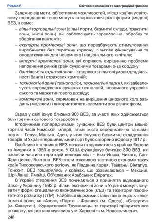 Залежно від мети, об’єктивних можливостей, місця країни у світо­
вому господарстві тощо можуть створюватися різні форми (моделі)
ВЕЗ, а саме:
- вільні торговельні зони (вільні порти, безмитні склади, транзитні
зони, митні зони), які забезпечують перевезення, обробку та
зберігання вантажів;
- експортні промислові зони, що передбачають стимулювання
виробництва без перетину кордону, пільгове фінансування та
оподаткування для іноземного і національного капіталу;
- імпортні промислові зони, які сприяють вирішенню проблеми
наповнення ринків країн сучасними товарами з-за кордону;
- банківські тастраховізони - створюють пільгові умови для діяль­
ності банків і страхових компаній;
- технологічнізони (технополіси, технологічні парки), які забезпе­
чують впровадження сучасних технологій, іноземного управлін­
ського та маркетингового досвіду;
- комплексні зони, спрямовані на вирішення широкого кола зав­
дань (моделей) і використовують елементи зон різних форм.
Зараз у світі існує близько 900 ВЕЗ, за участі яких здійснюється
біля третини світового товарообігу.
Історичними попередниками сучасних ВЕЗ були центри вільної
торгівлі часів Римської імперії, вільні міста середньовіччя та вільні
порти - Генуя, Мальта, Аден, у яких існувало безмитне складування
товарів. В Україні перший вільний порт було створено в Одесі у 1817 р.
Особливо інтенсивно ВЕЗ почали створюватися у країнах Європи
та Америки в 1950-х роках. У США функціонує близько 300 ВЕЗ, які
охопили частини територій великих міст - Нью-Йорка, Чикаго, Сан-
Франциско, Бостона. ВЕЗ стали важливою частиною економік таких
країн Тихоокеанського регіону, як Південна Корея, Тайвань, Сінгапур,
Гонконг. ВЕЗ поширились у країнах, що розвиваються - Мексиці,
Шрі-Ланці, Ямайці, Об’єднаних Арабських Еміратах.
В Україні створення ВЕЗ починається з прийняття відповідного
Закону України у 1992 р. Вільні економічні зони в Україні можуть існу­
вати у формі спеціальних економічних зон (СЕЗ) та територій пріори­
тетного розвитку (ТПР). Найбільш відомими стали такі спеціальні еко­
номічні зони, як «Азов», «Порто - Франко» (м. Одеса), «Славутич»
(м. Славутич), «Курортополіс Трускавець» та території пріоритетного
розвитку, які розташовувалися у м. Харкові та м. Нововолинську.
 