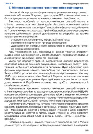7. М іж н ар о д н е наун о в о -техн ічн е співробітництво
На основі міжнародного підприємництва розвивається науково-тех­
нічне співробітництво. Зокрема, одна з форм БЕЗ - технологічні зони -
безпосередньо спрямована на науково-технічне співробітництво.
Важливою особливістю науково-технічного співробітництва є
спільна технічна політика різних країн. Яскравим прикладом такого
співробітництва стала концепція «Технологічна Європа» та здійснення
на її основі конкретних програм. Країни Європейського союзу за цими
програм здійснювали спільні дослідження та розробки за такими
пріоритетними напрямами:
• створення спільного ринку інформації та зв’язку;
• ефективне використання природних ресурсів;
• удосконалення комерційного використання результатів науко-
во-дослідних розробок.
Крім технологічних зон, міжнародне науково-технічне співробіт­
ництво може здійснюватися у формі продажу (передання) права на
використання винаходів - патентів і ліцензій.
Угода про передачу прав на використання ліцензій передбачає
одночасне надання технічної документації, інженерних послуг і пос­
тачання необхідного обладнання та сировини. Дуже ефективно цією
формою науково-технічного співробітництва скористалась Японія.
Якщо у 1960-х pp. вона відставала від більшості розвинутих країн, то у
1980-х pp. випередила країни Західної Європи і почала наздоганяти
США. Це швидке просування було здійснене завдяки імпорту пере­
дових технологій. Подібним шляхом на початку XXI ст. розвивається й
китайська економіка.
Ефективними формами науково-технічного співробітництва є
спільні науково-дослідні та дослідно-конструкторські роботи (НДДКР),
науково-виробнича кооперація, діяльність фірм з надання комплексу
послуг виробничого, комерційного і науково-технічного характеру (між­
народний інжиніринг), обмін науково-технічною інформацією.
Особливу роль у розвитку науково-технічного співробітництва між
країнами відіграють міжнародні організації, створені під егідою ООН.
Це - Міжнародний комітет з питань науки і техніки в цілях розвитку,
Консультативний комітет з питань науки і техніки в цілях розвитку,
Міжурядова організація ООН з питань освіти, науки і культури -
ЮНЕСКО.
Позитивні приклади науково-технічного співробітництва в Україні
демонструють технопарки «Напівпровідникові технології і матеріали,
 