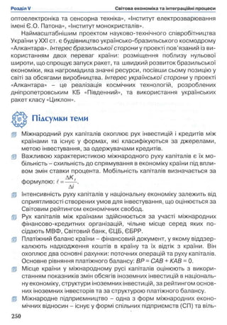 оптоелектроніка та сенсорна техніка», «Інститут електрозварювання
імені Є.О. Патона», «Інститут монокристалів».
Наймасштабнішим проектом науково-технічного співробітництва
України у XXI ст. є будівництво українсько-бразильського космодрому
«Алкантара». Інтерес бразильської сторони у проекті пов’язаний із ви­
користанням двох переваг країни: розміщення поблизу нульової
широти, що спрощує запуск ракет, та швидкий розвиток бразильської
економіки, яка нагромадила значні ресурси, посівши сьому позицію у
світі за обсягами виробництва. Інтерес української сторони у проекті
«Алкантара» - це реалізація космічних технологій, розроблених
дніпропетровським КБ «Південний», та використання українських
ракет класу «Циклон».
Підсумки теми
(р Міжнародний рух капіталів охоплює рух інвестицій і кредитів між
країнами та існує у формах, які класифікуються за джерелами,
метою інвестування, за одержувачами кредитів,
jp Важливою характеристикою міжнародного руху капіталів є їх мо­
більність - схильність до спрямування в економіку країни під впли­
вом змін ставки процента. Мобільність капіталів визначається за
д АК,
формулою: 1= —
Лі
(р Інтенсивність руху капіталів у національну економіку залежить від
сприятливості створених умов для інвестування, що оцінюється за
Світовим рейтингом економічних свобод.
Ц Рух капіталів між країнами здійснюється за участі міжнародних
фінансово-кредитних організацій, чільне місце серед яких по­
сідають МВФ, Світовий банк, ЄЦБ, ЄБРР.
jp Платіжний баланс країни - фінансовий документ, у якому віддзер­
калюють надходження коштів в країну та їх відтік з країни. Він
охоплює два основні рахунки: поточних операцій та руху капіталів.
Основне рівняння платіжного балансу: BP = САВ + КАВ = 0.
ц Місце країни у міжнародному русі капіталів оцінюють з викори­
станням показників змін обсягів іноземних інвестицій в національ­
ну економіку, структури іноземних інвестицій, за рейтингом основ­
них іноземних інвесторів та за структурою платіжного балансу.
Ір Міжнародне підприємництво - одна з форм міжнародних еконо­
мічних відносин - існує у формі спільних підприємств (СП) та віль­
 