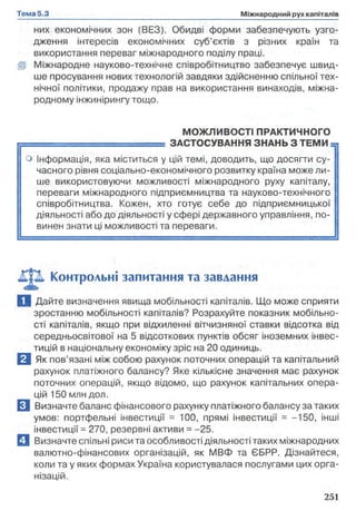 них економічних зон (ВЕЗ). Обидві форми забезпечують узго­
дження інтересів економічних суб’єктів з різних країн та
використання переваг міжнародного поділу праці.
Ш Міжнародне науково-технічне співробітництво забезпечує швид­
ше просування нових технологій завдяки здійсненню спільної тех­
нічної політики, продажу прав на використання винаходів, міжна­
родному інжинірингу тощо.
МОЖЛИВОСТІ ПРАКТИЧНОГО
г = = = ^ = ^ — = ЗАСТОСУВАННЯ ЗНАНЬ З ТЕМИ
о інформація, яка міститься у цій темі, доводить, що досягти су­
часного рівня соціально-економічного розвитку країна може ли­
ше використовуючи можливості міжнародного руху капіталу,
переваги міжнародного підприємництва та науково-технічного
співробітництва. Кожен, хто готує себе до підприємницької [
діяльності або до діяльності у сфері державного управління, по­
винен знати ці можливості та переваги.
Контрольні запитання та завдання
Ц Дайте визначення явища мобільності капіталів. Що може сприяти
зростанню мобільності капіталів? Розрахуйте показник мобільно­
сті капіталів, якщо при відхиленні вітчизняної ставки відсотка від
середньосвітової на 5 відсоткових пунктів обсяг іноземних інвес­
тицій в національну економіку зріс на 20 одиниць.
В Як пов’язані між собою рахунок поточних операцій та капітальний
рахунок платіжного балансу? Яке кількісне значення має рахунок
поточних операцій, якщо відомо, що рахунок капітальних опера­
цій 150 млн дол.
□ Визначте баланс фінансового рахунку платіжного балансу за таких
умов: портфельні інвестиції = 100, прямі інвестиції = -150, інші
інвестиції = 270, резервні активи = -25.
Q Визначте спільні риси та особливості діяльності таких міжнародних
валютно-фінансових організацій, як МВФ та СБРР. Дізнайтеся,
коли та у яких формах Україна користувалася послугами цих орга­
нізацій.
 