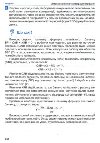 В Відомо, що уряди країн зі сформованою ринковою економікою, за­
побігаючи затуханню конкуренції, здійснюють антимонопольне
регулювання. Чи не означає створення пільгових умов для спільних
підприємств та підприємств у вільних економічних зонах, що дер­
жава сама створює монополістів у новій формі? Обґрунтуйте свою
думку.
^ Що далі?
□
Використовуючи основну формулу платіжного балансу
BP = САВ + КАВ = 0 та роблячи припущення, що рахунок поточних
операцій (САВ) обмежується лише торговим балансом (NX), можна
одержати нові цікаві висновки. Вони стосуються зв’язку між обсягом
ВВП (У) та такою важливою характеристикою національної економіки,
як мобільність капіталів.
Подамо формули поточного рахунку (САВ) та капітального рахунку
(КАВ), відповідно, у такий спосіб:
CAB = NX = NX - im'Y,
КАВ = КАВ + Є(і-і*).
Рівняння САВ віддзеркалює те, що баланс поточного рахунку пла­
тіжного балансу залежить від певної автономної (незмінної) частини
чистого експорту (NX), від схильності до імпорту (іт') й від обсягу віт­
чизняного ВВП (Y).
Рівняння КАВ відображає те, що баланс капітального^ахунку ви­
значається певною автономною (незмінною) частиною (КАВ), відхи­
ленням вітчизняної ставки процента від середньої світової (/-/'*), та від
показника мобільності капіталів (і).
Зробивши необхідні підстановки в основну формулу платіжного
балансу, отримуємо вираз:
_ NX + K A B + l(i-i*)
im'
Висновок, який випливає з одержаного виразу, є таким: при вищій
мобільності капіталів, тобто більш сприятливому кліматі для іноземних
інвестицій, за інших рівних умов, буде більшим і створений ВВП.
 