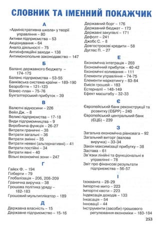 СЛОВНИК ТА ІМЕННИЙ ПОКАЖЧИК
А
«Адміністративна школа» у теорії
управління - 80
Активи підприємства - 53
Акціонування - 64
Аналіз діяльності - 75
Антиінфляційні заходи -13 8
Антимонопольне законодавство - 147
Б
Баланс державного бюджету -
174-175
Баланс підприємства - 53-55
Банківська система країни - 189-190
Безробіття - 121 -123
Бізнес-план - 75-76
Бухгалтерський прибуток - 39
В
Валютні відносини - 226
Вейл Дж. - 8
Великі підприємства - 17-18
Види підприємництва - 9
Виробнича функція - 26-27
Витрати граничні - 38
Витрати загальні - 36
Витрати змінні - 35
Витрати неявні (альтернативні)—41
Витрати постійні - 34
Витрати явні - 40
Вільні економічні зони - 247
Г
Гайєк Ф. - 194
Гілберти - 79
Глобалізація - 206, 208-209
Гранична виручка - 38
Грошова політика уряду -
182-183
Грошовий мультиплікатор - 189
д
Державна власність - 15
Державне підприємство - 15-16
Державний борг - 176
Державний бюджет - 173
Державні закупівлі -171
Дефолт- 241
Джобс С. - 8
Довгострокові кредити - 58
Дуглас П. - 27
Е
Економічна інтеграція - 203
Економічний прибуток - 40-42
Економічні коливання - 111
Елементи управління - 74-75
Елементи маркетингу - 83-84
Емісія грошей - 183
Естерналії - 148-149
Ефект масштабу - 32-33
Є
Європейський банк реконструкції та
розвитку (ЄБРР) - 240
Європейський центральний банк
(ЄЦБ) - 239
З
Загальна економічна рівновага - 92
Загальний виторг (валова
виручка) - 33-34
Закон максимізації прибутку - 38
Застава - 61
Зв’язки лінійні та функціональні в
управлінні - 78
Звіт про фінансові результати
підприємства - 56-57
І
Ізокванта - 28-29
Імпортне мито - 223
Імпортні квоти - 223
Індексація доходів - 133
Інкасація - 54
Інновації - 44
Інструменти (засоби) грошового
регулювання економіки - 183-184
 