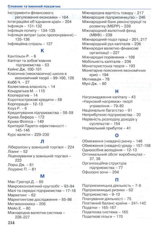 Інструменти фінансового
регулювання економіки -1 6 4
Інтеграційні об’єднання країн - 204
Інфляція -131-132
Інфляція попиту - 134-135
Інфляція витрат (шок пропонування) -
135-136
Інфляційна спіраль -13 7
К
Кантільон Р. - 6
Капітал та зобов’язання
підприємства - 53
КейнсДж. 100-101
Класична (неокласична) школа в
економічний теорії - 99-100, 126
КоббЧ. -2 7
Колективна власність - 14
Кондратьєв М. - 115
Кооператив - 14
Короткострокові кредити - 58
Корпорація -12-13
Коуз Р. - 6
Кредитування підприємства - 58-59
Крива Лафера -17 2
Крива Філіпса - 140
Критерій Парето-ефективності -
145-146
Курс валюти - 229-230
л
Лібералізм у зовнішній торгівлі - 224
Лізинг - 52
Ліцензування у зовнішній торгівлі -
223
Лорш Дж. - 81
Лоуренс П. - 81
М
Мак-Грегорі Д. -8 0
Макроекономічний кругообіг - 93-94
Малі та середні підприємства - 17-18
Маркетинг - 62
Маркетингове дослідження - 85-86
Мегаекономіка - 206
Мейо Е. - 80
Міжнародна валютна система -
226-227
Міжнародна вартість товару - 217
Міжнародне підприємництво - 246
Міжнародний банк реконструкції та
розвитку (МБРР) - 239
Міжнародний валютний фонд
(МВФ) - 238
Міжнародний поділ праці - 201, 217
Міжнародний рух капіталів - 236
Міжнародні валютно-фінансові
організації - 227
Міжнародні порівняння - 108
Мобільність капіталів - 236
Монетаристська теорія - 193
Монетарне пояснення економічних
криз -1 9 4
Мотивація - 78
Муні Дж. - 80
Н
Нагромадження капіталу - 43
«Науковий напрямок» теорії
управління - 79-80
Національне багатство - 91
Неприбуткові підприємства - 20
Нерівність розподілу доходів у
суспільстві - 154
Нормальний прибуток - 41
О
Обмеження (невдачі) ринку - 146
Обмеження (невдачі) уряду - 157-158
Одноосібне володіння - 12-13
Оптимальний обсяг виробництва -
37, 38
Організаційна структура
підприємства - 77
Офшорні зони - 204
П
Підприємницька діяльність - 7-8
Підприємницькі ризики - 62
Підприємство - 9-10
Планування діяльності - 75
Платіжний баланс країни - 241-142
Податки - 165-167
Податкова система - 165
Податкові пільги -1 7 0
 
