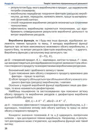 • результатом будь-якого виробництва є продукт, що задовольняє
потреби споживачів;
• виробництво передбачає поєднання факторів (ресурсів) вироб­
ництва, до яких, передусім, належать земля, праця та матеріаль­
ний (фізичний) капітал;
• спосіб поєднання виробничих ресурсів визначається існуючими
технологіями;
• ефективність виробництва оцінюється показниками, що відо­
бражають співвідношення результатів виробничої діяльності та
витрат виробничих ресурсів.
Виробнича функція, як і будь-яка інша функція, відображає за­
лежність певних процесів та явищ. У випадку виробничої функції
йдеться про зв’язок максимально можливого обсягу виробництва, з
одного боку, та витрат ресурсів (факторів виробництва), - з другого.
Виробничу функцію у загальному виді записують так:
Q = F(L, К),
де О - створений продукт, К, L - відповідно, капітал та праця, F - знак,
що використовується для відображення існуючої залежності між обся­
гом створеного продукту та використаними виробничими ресурсами.
Економічний зміст зробленого запису є таким:
1)дпя пояснення змін обсягу створеного продукту враховано два
фактори - працю та капітал;
2) обсяг продукту збільшується при збільшенні обсягу кожного зга­
даного фактора (ресурсу) виробництва, і навпаки.
Оскільки у поданій виробничій функції відображені лише два фак­
тори, то вона називається двофакторною.
Найбільш поширеною та застосовуваною при поясненні зв’язку
обсягу продукту та виробничих ресурсів є двофакторна виробнича
функція Кобба-Дугласа:
Q(K, L) = A K a L a 6 o Q = A K a L 
де А - показник ефективності поєднання факторів виробництва, а, р -
відповідно, показники впливу змін обсягу капіталу та праці на зміни
обсягу створеного продукту.
Конкретні значення показників А та а, р одержують емпіричним
шляхом - при дослідженні певних виробництв. Наприклад, в резуль­
таті дослідження може з’ясуватися, що виробнича функція має такий
вигляд:
 