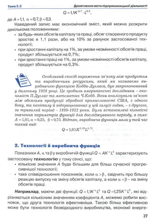 0=1,1К'°'7-/-0'3,
де А =1,1, а =0,7, р = 0,3.
Наведений запис має економічний зміст, який можна розкрити
декількома положеннями:
• за будь-яких обсягів капіталу та праці, обсяг створеного продукту
зростає в 1,1 рази, або на 10% за рахунок застосованої тех­
нології;
• при зростанні капіталу на 1%, за умови незмінності обсягів праці,
продукт збільшується на 0,7%;
• при зростанні праці на 1%, за умови незмінності обсягів капіталу,
продукт збільшується на 0,3%.
Особливий спосіб вираження зв’язку між продуктом
та виробничими ресурсами, який ми називаємо ви­
робничою функцією Кобба-Дугласа, був запропонований
у далекому 1928 році. Це зробили американські дослідники - еко­
номіст П.Дуглас та математик Ч.Кобб. Вони аналізували зв’язок
між обсягами продукції обробної промисловості США, з одного
боку, та капіталу й відпрацьованих у цій галузі годин, - з другого,
за тривалий період - 1899-1922 роки. Були встановлені кількісні
значення параметрів функції для досліджуваного періоду, а саме:
А = 1,01, а = 0,25, (3= 0,75. Відтак, виробнича функція мала у той час
такий вид:
Q=1,01K°'25L0'75.
2. Те хн о ло гії й виробнича ф уннція
Показники А, а тару виробничій функції Q = A K ULp характеризують
застосовану технологію у тому сенсі, що:
• кількісне значення А буде більшим для більш сучасної прогре­
сивнішої технології;
• таке співвідношення показників, коли а >(3, свідчить про більшу
реакцію випуску на зміну обсягів капіталу, а коли а < р - на зміну
обсягів праці.
Наприклад, маючи дві функції: Q та О =1,25K aL?, які від­
різняються кількісним значенням коефіцієнта А, можемо робити вис­
новок, що друга технологія ефективніша. Такою більш ефективною
може бути технологія безвідходного виробництва, економії енерге­
 