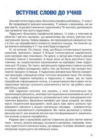 ВСТУПНЕ СЛОВО ДО УЧНІВ
Шановні читачі підручника «Економіка (профільний рівень). 11 клас»!
Ви продовжуєте вивчати економіку. Ті знання з економіки, які ви
вже маєте, та досвід її вивчення, одержаний у 10-му класі, допоможуть
при засвоєнні тем цього підручника.
Підручник «Економіка (профільний рівень). 11 клас» є значним за
обсягом і містить матеріал, що вимагатиме від читача значних інте­
лектуальних зусиль. Серед завдань, які пропонуються наприкінці тем,
є й такі, ідо передбачають елементи творчого пошуку. Чи означає це,
що вивчати економіку в 11-му класі буде складніше?
Ні, не означає. По-перше, тому, що більші інтелектуальні зусилля,
зазвичай, приносять людині й більше інтелектуальне задоволення,
коли матеріал вже опановано. По-друге, у нагоді вам стануть раніше
отримані знання з економіки. А якщо вони не були достатньо ґрун­
товними, ви скористаєтеся посиланнями на відповідні теми підруч­
ника для 10 класу. По-третє, автори цього підручника ставили за мету
уникнути зайвих ускладнень навіть там, де йшлося про складні еко­
номічні процеси та явища. У підручнику використано багато конкрет­
них прикладів, спрощених схем, логічних ланцюжків тощо. По-четвер-
те, спосіб подання матеріалу в підручнику є таким, що не лише
передбачає інформування читача, а й акцентування його уваги на су­
перечливих явищах сучасного економічного життя. Це робить мате­
ріал більш цікавим.
Цей підручник охоплює три розділи, у яких пояснюється під­
приємницька діяльність, аналізується національна економіка як ціле та
роль уряду в її функціонуванні, розкривається зміст міжнародних еко­
номічних відносин. Засвоївши матеріал цих трьох розділів, ви сфор­
муєте теоретичний фундамент, який дасть вам змогу успішно про­
довжувати навчання у вищих навчальних закладах - університетах,
коледжах економічного спрямування. Він також допоможе у повсяк­
денному житті, яке вимагає від усіх нас поінформованості, раціональ­
них вчинків та вірних передбачень.
Радимо вам з однаковою увагою ставитися до всіх частин кожної
теми - вступу, власне викладу, основного матеріалу, підсумків, пояс­
нень практичного значення знань, до завдань та вправ, вказівок щодо
напрямків подальшого поглиблення знань.
З
 