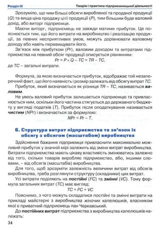 Зрозуміло, що чим більші обсяги виробленої та проданої продукції
(О) та вища ціна продажу цієї продукції (Р), тим більшим буде валовий
дохід, або виторг підприємця.
Маючи виторг, підприємець не завжди матиме прибуток. Це по­
яснюється тим, що його витрати на виробництво і реалізацію продук­
ції, за певних несприятливих умов, можуть дорівнювати валовому
доходу або навіть перевищувати його.
Зв’язок між прибутком (Рг), валовим доходом та витратами під­
приємства на певний обсяг продукції описується рівнянням:
Pr = Рх Q - ТС = TR - ТС,
де ТС - загальні витрати.
Формула, за якою визначається прибуток, відображає той незапе­
речний факт, що його наявність і розмір залежать від обсягу витрат ТС.
Прибуток, який визначається як різниця TR - ТС, називається ва­
ловим.
Не увесь валовий прибуток залишається підприємцю та привлас­
нюється ним, оскільки його частина стягується до державного бюдже­
ту у вигляді податків (Т). Прибуток після оподаткування називається
чистим (NPr) і визначається за формулою:
NPr = Pr - Т.
6. С трунтура витрат підприєм ства та зв’язон їх
обсягу з обсягом (м асш табом ) виробництва
Здійснення бажання підприємця привласнити максимально мож­
ливий прибуток у значній мірі залежить від зміни витрат виробництва.
Витрати підприємства мають цікаву властивість змінюватись залежно
від того, скільки товарів виробляє підприємство, або, іншими сло­
вами, - від обсягів (масштабів) виробництва.
Для того, щоб зрозуміти залежність величини витрат від обсягів
виробництва, треба розглянути структуру (складники) цих витрат.
Усі витрати поділяють на постійні (FC) та зм інні (VC). Тому фор­
мула загальних витрат (ТС) має вигляд:
ТС = FC+ VC
Пояснимо, з чого можуть складатися постійні та змінні витрати на
прикладі майстерні з виробництва жіночих капелюшків, власником
якої є приватний підприємець пан Черкавський.
До постійних витрат підприємства з виробництва капелюшків на­
лежать:
 