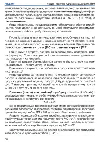 ники діяльності підприємства, зокрема: валовий дохід та загальні ви­
трати. У такий спосіб встановлюється правило оптимізації, яке фор­
мулюється так: обсяги виробництва, при яких різниця між валовим до­
ходом та загальними витратами найбільша (TR - ТС - max), є
оптимальними.
Якщо підприємець продовжуватиме збільшувати обсяги вироб­
ництва після досягнення оптимальної межі, порушуючи сформульо­
ване правило, то його прибуток скорочуватиметься.
Поряд із визначенням оптимальної межі виробництва на підставі
порівняння валового доходу і валових витрат, існує прийом визна­
чення цієї ж межі з використанням граничних величин. При цьому по­
рівнюються граничні витрати (МС) та гранична виручка (MR).
Граничними є витрати, пов’язані з виробництвом додаткової оди­
ниці продукту. У нашому прикладі з капелюшками такою одиницею є
партія з десяти капелюшків.
Граничні витрати будуть різними залежно від того, про яку оди­
ницю йдеться - першу, другу чи сьому.
Граничною є виручка, що пов’язана з продажем додаткової оди­
ниці продукції.
Якщо однакова за призначенням та якісними характеристиками
продукція продається за однаковою ринковою ціною, то виручка від
продажу додаткової одиниці продукції буде дорівнювати ринковій
ціні. У нашому прикладі усі партії капелюшків продаватимуться за
ціною 75 х 10 = 750 грошових одиниць.
Правило (закон) максимізації прибутку (мінімізації збитків) і
знаходження оптимального обсягу виробництва з використанням гра­
ничних величин записують рівнянням:
МС = MR.
Воно (правило) має такий економічний зміст: допоки збільшення ви­
робництва забезпечує підприємцю прибуток від створення додаткової
одиниці продукту, тобто МС < MR, доти таке збільшення є доцільним.
Якщо ж подальше збільшення виробництва спричиняє зменшення
прибутку додаткової одиниці продукту, тобто МС > MR, то виробницт­
во необхідно скорочувати. Отже, межа, на якій необхідно зупини­
тись, - це той обсяг виробництва, при якому МС - MR.
Ілюструємо межу збільшення обсягів виробництва для оптимізації
його обсягів за допомогою таблиці 3.2.6.
 