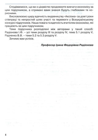 Сподіваємося, що ви з цікавістю продовжите вивчати економіку за
цим підручником, а отримані вами знання будуть глибокими та ко­
рисними.
Висловлюємо щиру вдячність видавництву «Аксіома» за довгі роки
співпраці та непростий шлях участі та перемоги у Всеукраїнському
конкурсі підручників. Наша повага та вдячність вчителям економіки, які
працюють за цим підручником.
Теми підручника розподілені між авторами у такий спосіб:
Радіонова І.Ф. - усі теми розділу III та розділу IV, тема 5.1 розділу V,
Радченко В.В. - теми 5.2 та 5.3 розділу V.
Зичимо вам успіхів.
Професор Ірина Федорівна Радіонова
 