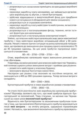 • розраховується з власником приміщень за орендовані виробничі
площі;
• нараховує заробітну плату менеджеру, що займається організа­
цією виробництва та збутом, а також бухгалтерові;
• здійснює відрахування в амортизаційний фонд для придбання
нового устаткування й обладнання для заміни зношеного;
• розраховується зі страховою компанією;
• нараховує заробітну плату майстрам та майстриням, які виготов­
ляють капелюшки;
• розраховується з постачальниками фетру, тканини, ниток та ін­
шої фурнітури для капелюшків;
• розраховується з постачальником електричної енергії.
Уявімо, що власник майстерні капелюшків знає закон максимізації
прибутку і тому майстерня виробляє оптимальний обсяг у 60 капе­
люшків. Нехай з певних причин ситуація на ринку капелюшків погірши­
лася, що призвело до зменшення ціни продажу одного капелюшка з 75
до 45 грошових одиниць. За цих умов прибуток підприємця змен­
шиться й становитиме:
60 х 45 - 2750 = 2700 - 2750 = -50.
Отже, виробництво капелюшків через зменшення ринкової ціни
стає збитковим.
У відповідь на зміни ринкової ціни власник майстерні пан Черкавсь-
кий починає шукати шляхи зменшення витрат і приймає два рішення:
• розмістити майстерню у власному будинку;
• виконувати функції бухгалтера самостійно.
Наслідком цих рішень стає економія на постійних витратах, які
зменшуються з 400 до 300 грошових одиниць. Тепер загальні витрати
складають:
300 + 2350 = 2650.
Бухгалтерський прибуток в нових виробничих умовах становитиме:
2700 - 2650 = 50.
Чи стало після розглянутих змін виробництво капелюшків прибут­
ковим? Відповідь залежить від того, про який прибуток йдеться: бух­
галтерський чи економічний. Тому з ’ясуємо, чи матиме пан Черкав-
ський за нових умов економічний прибуток?
Відмінність між бухгалтерським та економічним прибутком поля­
гає утому, що при визначенні бухгалтерського прибутку враховуються
лише явні витрати - на оплату ресурсів, одержаних підприємцем
ззовні. Натомість, при визначенні економічного прибутку враховують­
 