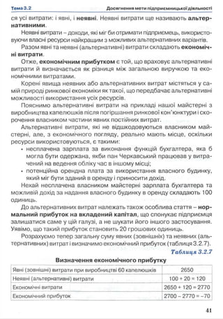 ся усі витрати: і явні, і неявні. Неявні витрати ще називають альтер­
нативними.
Неявні витрати - доходи, які міг би отримати підприємець, використо­
вуючи власні ресурси найкращим з можливих альтернативних варіантів.
Разом явні та неявні (альтернативні) витрати складають економіч­
ні витрати.
Отже, економічним прибутком є той, що враховує альтернативні
витрати й визначається як різниця між загальною виручкою та еко­
номічними витратами.
Корені явища неявних або альтернативних витрат містяться у са­
мій природі ринкової економіки як такої, що передбачає альтернативні
можливості використання усіх ресурсів.
Пояснимо альтернативні витрати на прикладі нашої майстерні з
виробництва капелюшків після погіршання ринкової кон’юнктури і ско­
рочення власником частини явних постійних витрат.
Альтернативні витрати, які не відшкодовуються власником май­
стерні, але, з економічного погляду, реально мають місце, оскільки
ресурси використовуються, є такими:
• несплачена зарплата за виконання функцій бухгалтера, яка б
могла бути одержана, якби пан Черкавський працював у витра­
чений на ведення обліку час в іншому місці;
• потенційна орендна плата за використання власного будинку,
який міг бути зданий в оренду і приносити дохід.
Нехай несплачена власником майстерні зарплата бухгалтера та
можливій дохід за надання власного будинку в оренду складають 100
одиниць.
До альтернативних витрат належать також особлива стаття - нор­
мальний прибуток на вкладений капітал, що спонукає підприємця
залишатися саме у цій галузі, а не шукати його іншого застосування.
Уявімо, що такий прибуток становить 20 грошових одиниць.
Розрахуємо тепер загальну суму явних (зовнішніх) та неявних (аль­
тернативних) витрат і визначимо економічний прибуток (таблиця 3.2.7).
Таблиця 3.2.7
Визначення економічного прибутку
Явні (зовнішні) витрати при виробництві 60 капелюшків 2650
Неявні (альтернативні) витрати 100 + 20= 120
Економічні витрати 2650+ 120 = 2770
Економічний прибуток 2700 - 2770 = -70
 