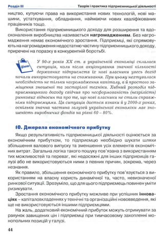 ництво, купуючи права на використання нових технологій, нові ма­
шини, устаткування, обладнання, наймаючи нових кваліфікованих
працівників тощо.
Використання підприємницького доходу для розширення та вдо­
сконалення виробництва називається нагромадженням. Без нагро­
мадження немає економічного зростання. Підприємці, які спрямову­
ють на нагромадження недостатню частину підприємницького доходу,
приречені на поразку в конкурентній боротьбі.
У 90-х років X X cm. в українській економіці склалася
ситуація, коли після акціонування значної кількості
державних підприємств їх нові власники увесь дохід
почали використовувати на споживання. При цьому нехтувалася
необхідність не тільки нагромадження капіталу, а й простого за­
міщення зношеної та застарілої техніки. Хибний розподіл під­
приємницького доходу свідчив про несформованість (незрілість)
ринкових відносин та про те, що нові власники не стали справж­
німи підприємцями. Ця ситуація дається взнаки й у 2000-х роках,
оскільки значна частина галузей української економіки має зно­
шеність виробничих фондів на рівні 60 - 80%.
10. Д ж ерела економ ічного прибутну
Якщо результативність підприємницької діяльності оцінюється за
економічним прибутком, то підприємцю необхідно шукати шляхи
збільшення валового випуску та зменшення усіх елементів економіч­
них витрат. Загальна логіка такого пошуку пов’язана з використанням
тих можливостей та переваг, які недосяжні для інших підприємців га­
лузі або не використовуються ними з певних причин, зокрема, через
незнання.
Як правило, збільшення економічного прибутку пов’язується з ви­
користанням на власну користь динамічної та, часто, невизначеної
ринкової ситуації. Зрозуміло, що для цього підприємець повинен уміти
ризикувати.
Зростання економічного прибутку можливе при успішних іннова­
ціях- капіталовкладеннях у технічні та організаційні нововведення, які
ще не використовуються іншими підприємцями.
На жаль, додатковий економічний прибуток можуть отримувати за
рахунок завищених цін і підприємці при тимчасовому захопленні мо­
нопольних позицій у галузі.
 