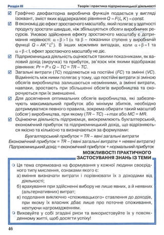 0 Графічно двофакторна виробнича функція подається у вигляді
ізоквант, зміст яких віддзеркалює рівняння О = F(L, К) =const.
0 В економіці діє ефект зростаючого масштабу, який полягає у здатності
продукту зростати швидше, ніж збільшуються обсяги виробничих ре­
сурсів. Умовою здійснення ефекту зростаючого масштабу є дотри­
мання нерівності: а + (3>1 (а та р - показники ступеня у виробничій
функції Q = A K alI). В інших можливих випадках, коли а + р=1 та
а + р < 1, ефект зростаючого масштабу не діє.
0 Підприємницька діяльність оцінюється такими показниками, як ва­
ловий дохід (виручка) та прибуток, зв’язок між якими відображає
рівняння: Рг - Р х О - ТС = TR - ТС.
0 Загальні витрати (ТС) поділяються на постійні (FC) та змінні (VC).
Відмінність між ними полягає у тому, що постійні витрати зі зміною
обсягів виробництва залишаються незмінними, а змінні витрати,
навпаки, зростають при збільшенні обсягів виробництва та ско­
рочуються при їх зменшенні.
0 Для досягнення оптимальних обсягів виробництва, які забезпе­
чують максимальний прибуток або мінімум збитків, необхідно
дотримуватися певного правила, зокрема обирати такий масштаб
(обсяг) виробництва, при якому (TR - ТС) -» max або МС = MR.
0 Оцінюючи діяльність підприємця, виокремлюють бухгалтерський,
економічний прибуток та підприємницький дохід, що відрізняють­
ся якісно та кількісно та визначаються за формулами:
Бухгалтерський прибуток = T R - явні загальні витрати
Економічний прибуток =TR - (явні загальні витрати + неявні витрати)
Підприємницькийдохід = економічний прибуток + нормальний прибуток
МОЖЛИВОСТІ ПРАКТИЧНОГО
= = = = = = = = = = = = = ЗАСТОСУВАННЯ ЗНАНЬ ІЗ ТЕМИ
о Ця тема спрямована на формування у кожної людини своєрід- |
------- ---------------------- ----------------- : ------- :-----------^ т и ух g д 0 Х О Д аМ И В ІД
4ше явних, а й неявних
ставлення до доходів
поточне споживання
істовуйте їх у повсяк
ного типу мислення, ознаками якого є:
 