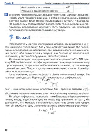 Амортизація устаткування 400
Утримання транспортних засобів 75
0 Визначте підприємницький дохід за таких умов. Валовий дохід ста­
новить 2000 грошових одиниць, а оплачені підприємцем зовнішні
ресурси склали 1200. Неявні (альтернативні витрати) = 500 гр.од.
На вкладений у справу капітал в обсязі 2000 грошових одиниць під­
приємець сподівається одержати 20% прибутку, що відповідає
середній доходності капіталовкладень у галузі.
Що далі?
Розглядаючи у цій темі формування доходів, ми виходили з існу­
вання конкурентного ринку. Але у дійсності частина ринків або повніс­
тю монополізована, як, наприклад, при наданні населенню комуналь­
них послуг, або знаходяться у ситуації, що близька до монопольної,
наприклад, у автомобілебудуванні, літакобудуванні.
Якщо на конкурентному ринку виконується правило: МС = MR, при­
чому MR дорівнює ціні, що сформувалась на ринку під впливом попиту
1пропонування, то при монополії встановлюється ціна, що перевищує
граничні витрати. Завдяки цьому завищенню ціни, власне, і реалізу­
ється монопольна влада.
Існує показник, за яким оцінюють рівень монопольної влади. Він
називається індексом Лернера (/J і визначається за формулою:
, Р - М С _ 1
і= р > ° | ’
де Р - ціна, встановлена монополістом, МС - граничні витрати, |Е° |-
абсолютне значення показника еластичності попиту на товар за ціною.
Як свідчить формула, монополіст тим більше реалізує свою моно­
польну владу, відхиляючи ціну на товар від граничних витрат у бік
завищення, чим меншою є еластичність попиту за ціною того товару,
який він виробляє. Ціну монополіста можна визначити за формулою:
Е°
Р = М С----- .
1+ Ер
 