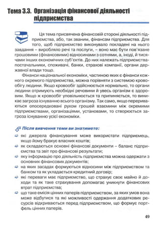 Тема3.3. Організаціяфінансовоїдіяльності
підприємства
'—Л Щ Ця тема присвячена фінансовій стороні діяльності під-
приємства, або, так званим, фінансам підприємства. Для
того, щоб підприємство виконувало покладені на нього
завдання - виробляло речі та послуги, - воно має бути пов’язане
грошовими (фінансовими) відносинами з сотнями, а, іноді, й тися­
чами інших економічних суб’єктів. До них належать підприємства-
постачальники, споживачі, банки, страхові компанії, органи дер­
жавної влади тощо.
Фінанси національної економіки, частиною яких є фінанси кож­
ного окремого підприємства, можна порівняти з системою крово­
обігу людини. Якщо кровообіг здійснюється нормально, то органи
людини отримують необхідні речовини й увесь організм є здоро­
вим. Якщо ж кровообіг уповільнюється та припиняється, то вини­
кає загроза існуванню всього організму. Так само, якщо перерива­
ються опосередковані рухом грошей взаємини між окремими
підприємствами, організаціями, установами, то створюється за­
гроза існуванню усієї економіки.
^ Після вивчення теми ви знатимете:
& які джерела фінансування може використати підприємець,
якщо йому бракує власних коштів;
& як складаються основні фінансові документи - баланс підпри­
ємства та звіт про фінансові результати;
& яку інформацію про діяльність підприємства можна одержати з
основних фінансових документів;
& на яких засадах формуються відносини між підприємством та
банком та як укладається кредитний договір;
о які переваги має підприємство, що страхує своє майно й до­
ходи та як таке страхування допомагає уникнути фінансових
втрат підприємства;
& що таке емісія цінних паперів підприємством, за яких умов вона
може відбутися та які можливості одержання додаткових ре­
сурсів відкриваються перед підприємством, що формує порт­
фель цінних паперів.
 