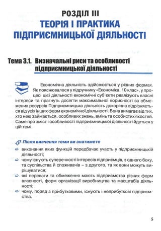 РОЗДІЛ III
ТЕОРІЯ І ПРАКТИКА
ПІДПРИЄМНИЦЬКОЇ ДІЯЛЬНОСТІ
Тема3.1. Визначальніриситаособливості
підприємницькоїдіяльності
Економічна діяльність здійснюється у різних формах.
Як пояснювалося у підручнику «Економіка. 10 клас», у про­
цесі цієї діяльності економічні суб’єкти реалізують власні
інтереси та прагнуть досягти максимальної корисності за обме­
жених ресурсів Підприємницька діяльність докорінно відрізняєть­
ся від усіх інших форм економічної діяльності. Вона вимагає від тих,
хто нею займається, особливих знань, вмінь та особистих якостей.
Саме про зміст і особливості підприємницької діяльності йдеться у
цій темі.
Після вивчення теми ви знатимете
о виконання яких функцій передбачає участь у підприємницькій
діяльності;
& чому існують суперечності інтересів підприємців, з одного боку,
та суспільства й споживачів - з другого, та як вони можуть ви­
рішуватися;
^ які переваги та обмеження мають підприємства різних форм
власності, форм організації виробництва та масштабів діяль­
ності;
о чому, поряд з прибутковими, існують і неприбуткові підприєм­
ства.
 