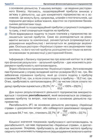 з основною діяльністю. У нашому випадку - це ведення ресторан­
ного бізнесу. Натомість, позаопераційний прибуток виникає у
зв’язку з діяльністю, що для конкретного підприємства не є ос­
новною. Це можуть бути, наприклад, штрафи з постачальників, що
порушили договірні зобов’язання, відсотки за строковими банків­
ськими депозитами тощо,
gp Операційний та позаопераційний прибуток у сукупності складають
ту суму, з якої сплачується податок на прибуток,
gp Після відрахування податку та інших платежів у підприємства за­
лишається чистий прибуток. Саме він розподіляється на різно­
манітні виплати та компенсації, реінвестується (спрямовується у
розширення виробництва) і виплачується як дивіденди акціоне­
рам. Оскільки ресторан «Українські страви» не є акціонерним това­
риством, то його чистий прибуток розподіляється тільки на випла­
ти власникам та реінвестиції у ресторанний бізнес.
Інформація з балансу підприємства про власний капітал та зі звіту
про фінансові результати - загальний прибуток - дає можливість роз­
рахувати прибутковість капіталовкладень.
Згідно з балансом підприємства «Українські страви», його власницею
пані Кутинською у справу вкладений капітал розміром 65,5 тис. грн. Він
забезпечив отримання прибутку, який до сплати податку з прибутку
становив 24,0 тис. грн, а після сплати податку з прибутку - 19,2 тис. грн.
Отже, прибутковість капіталовкладень (Рґ) за чистим (після сплати по-

( 192
датку) прибутком оцінюється у 29,3% Рг' = — ’ х 100% =29,3%
^ 65,5
Для оцінки результативності діяльності підприємства використо­
вується і показник рентабельності, який визначається за співвідно­
шенням прибутку та витрат, пов’язаних з основною діяльністю під­
приємства.
Рентабельність (Я') за основною діяльністю ресторану «Українські
страви» з урахуванням витрат, або собівартості реалізованої продукції,
що склали 84,7 тис. грн., становить 22,7% R' = ! М х і 00% =22,7%
84,7
Кількісні значення показників прибутковості капіталовкладень та
рентабельності, що має підприємство «Українські страви», є достат­
ньо високими. Зокрема, прибутковість за обсягом чистого прибутку
свідчить про можливість повернення (відшкодування) власного капіта-
 
