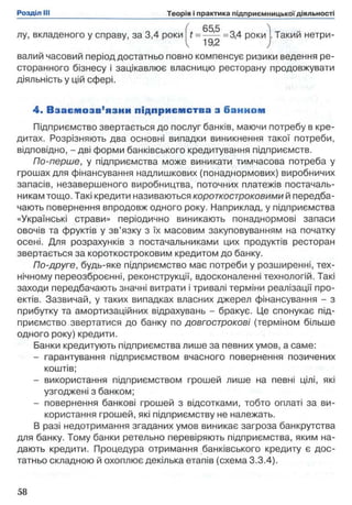 ( 655 ^
лу, вкладеного у справу, за 3,4 роки t = — — =3,4 роки . Такий нетри-
V 1 ,
валий часовий період достатньо повно компенсує ризики ведення ре­
сторанного бізнесу і зацікавлює власницю ресторану продовжувати
діяльність у цій сфері.
4 . В зає м о зв ’я зки підприєм ства з банном
Підприємство звертається до послуг банків, маючи потребу в кре­
дитах. Розрізняють два основні випадки виникнення такої потреби,
відповідно, - дві форми банківського кредитування підприємств.
По-перше, у підприємства може виникати тимчасова потреба у
грошах для фінансування надлишкових (понаднормових) виробничих
запасів, незавершеного виробництва, поточних платежів постачаль­
никам тощо. Такі кредити називаються короткостроковими й передба­
чають повернення впродовж одного року. Наприклад, у підприємства
«Українські страви» періодично виникають понаднормові запаси
овочів та фруктів у зв’язку з їх масовим закуповуванням на початку
осені. Для розрахунків з постачальниками цих продуктів ресторан
звертається за короткостроковим кредитом до банку.
По-друге, будь-яке підприємство має потреби у розширенні, тех­
нічному переозброєнні, реконструкції, вдосконаленні технологій. Такі
заходи передбачають значні витрати і тривалі терміни реалізації про­
ектів. Зазвичай, у таких випадках власних джерел фінансування - з
прибутку та амортизаційних відрахувань - бракує. Це спонукає під­
приємство звертатися до банку по довгострокові (терміном більше
одного року) кредити.
Банки кредитують підприємства лише за певних умов, а саме:
- гарантування підприємством вчасного повернення позичених
коштів;
- використання підприємством грошей лише на певні цілі, які
узгоджені з банком;
- повернення банкові грошей з відсотками, тобто оплаті за ви­
користання грошей, які підприємству не належать.
В разі недотримання згаданих умов виникає загроза банкрутства
для банку. Тому банки ретельно перевіряють підприємства, яким на­
дають кредити. Процедура отримання банківського кредиту є дос­
татньо складною й охоплює декілька етапів (схема 3.3.4).
 