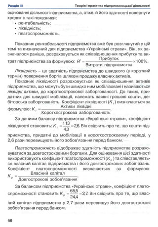 оцінюванні діяльності підприємства, а, отже, й його здатності повернути
кредит є такі показники:
• рентабельність;
• ліквідність;
• платоспроможність.
Показник рентабельності підприємства вже був розглянутий у цій
темі та визначений для підприємства «Українські страви». Він, як за­
значалося раніше, розраховується як співвідношення прибутку та ви-
Прибуток
трат підприємства за формулою: R = ------------ - — ---------------- х100%.
Витрати підприємства
Ліквідність - це здатність підприємства до швидкого (у короткий
термін) повернення боргів шляхом продажу власних активів.
Показник ліквідності розраховується як співвідношення активів
підприємства, що можуть бути швидко ним мобілізовані і називаються
ліквідні активи, до короткострокової заборгованості. До таких, при­
датних для швидкої мобілізації, належать наявні грошові кошти, де­
біторська заборгованість. Коефіцієнт ліквідності (К , ) визначається за
Активи ліквідні
формулою: К ( = -------------------------------- - ----------------.
Короткострокова заборгованість
За даними балансу підприємства «Українські страви», коефіцієнт
113
ліквідності становить: К , = —— =2,6. Він свідчить про те, що кошти під-
4,3
приємства, придатні до мобілізації в короткостроковому періоді, у
2,6 рази перевищують його зобов’язання перед банком.
Платоспроможність відображає здатність підприємства розрахо­
вуватися за довгостроковими боргами. Для оцінювання цієї здатності
використовують коефіцієнт платоспроможності(К р)та співставляєть-
ся власний капітал підприємства і його довгострокових зобов’язань.
Коефіцієнт платоспроможності визначається за формулою:
Власний капітал
к = --------------------------------------------.
Довгострокові зобов’язання
За балансом підприємства «Українські страви», коефіцієнт плато-
„ 65,5 п
спроможності становить К р = ------=2,7. Він свідчить про те, що влас-
24,4
ний капітал підприємства у 2,7 рази перевищує його довгострокові
зобов’язання перед банком.
 