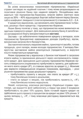 За усіма визначеними показниками підприємство «Українські
страви» виглядає як надійний платник і тому може розраховувати на
позитивне рішення банку про надання кредиту. Ненадійними вва­
жаються такі підприємства-боржники, власне майно (капітал) яких
лише на 30% - 40% відшкодовує боргові зобов’язання перед банком,
тобто коефіцієнт ліквідності (платоспроможності) становить 0,3 - 0,4.
У кредитних відносинах, що виникають між підприємством та бан­
ком, ризикує і банк-кредитор, і підприємство-боржник.
Ризик банку полягає у тому, що підприємство може виявитися не
здатним повернути кредит. Для зменшення ризику банку й запобіган­
ня неповернення боргу використовується застава.
Застава - це забезпечення повернення кредиту у випадках, коли
підприємству бракуватиме одержуваних доходів (прибутку), відтак,
виникатиме загроза його банкрутства.
Заставлятися можуть нерухоме майно, транспортні засоби, готова
продукція, цінні папери, якими володіє підприємство. У випадку бан­
крутства заставлене майно реалізується (продається), а виручені
кошти повертаються кредитору.
Ризик підприємства у відносинах з банком пов’язаний із загрозою
втрати майна та припинення діяльності через неспроможність повер­
нути кредит. Для зменшення цього ризику підприємство-боржник му­
сить співвідносити (порівнювати) прибутковість проекту, для здійснен­
ня якого взято кредит (Я'), зі ставкою відсотка за кредит (гк ). Можливі
два варіанти співвідношення згаданих показників, відповідно, - різні
рішення підприємства щодо доцільності кредиту:
- прибутковість проекту є вищою, ніж плата за кредит (Я' >гк ),
тому банківська позика є доцільною;
- плата за кредит є вищою, ніж прибутковість проекту (гк >Я'),
тому банківська позика недоцільна.
Нехай, наприклад, власниця ресторану «Українські страви» про­
гнозує, що відкриття філії забезпечить у перші три роки її існування
прибутковість на рівні 10% щороку. Банк готовий надати кредит на
здійснення цього проекту з процентом за кредит на рівні 12% річних. У
цьому випадку гк >Я', і тому власниця ресторану відмовляється від
кредиту.
 