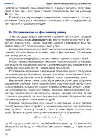 наприкінці першого року страхування. У цьому випадку, сплативши
лише 6 тис. грн., ресторан отримає компенсацію збитків у розмірі
48 тис. грн.
Компенсація, яку отримує страхувальник, називається страховою
виплатою. Саме вона покликана компенсувати збитки підприємства
при настанні страхового випадку.
6. П ідприєм ство на ф ондовому ринну
З метою додаткового залучення зовнішніх фінансових ресурсів
підприємства можуть акціонуватися, тобто перетворюватися з при­
ватних на акціонерні. Про це, зокрема, йшлося у попередній темі при
аналізі діяльності підприємства «Вікно у світ».
Акціонування означає, що замість одного власника підприємством
починає володіти багато власників, внески (кошти) яких і збільшують
капітал підприємства.
Акціонування передбачає випуск (емісію) цінних паперів - акцій.
Ринок, на якому продаються емітовані підприємствами ціні папери
для залучення додаткових коштів, що спрямовуються у розширення та
модернізацію виробництва, називається фондовим.
Розрізняють первинний і вторинний фондовий ринок. Залучення
додаткових ресурсів для інвестування підприємства через емісію (пер­
винний продаж) цінних паперів відбувається на первинному ринку.
Вторинний ринок також може бути використаний для залучення
додаткових ресурсів, коли підприємство стає покупцем прибуткових
цінних паперів, випущених іншими економічними суб’єктами. Зокре­
ма, підприємство «Українські страви» має акції двох акціонерних бан­
ків. При продажу цих акцій за курсом, вищим, ніж ціна їх купівлі, та при
отриманні дивідендів за цими акціями аналізоване підприємство’має
додаткове джерело фінансових ресурсів.
Рішення підприємства про кількість емітованих цінних паперів
(акцій) визначається потребою у додатковому капіталі для здійснення
інвестиційного проекту та ціною, за якою може бути продана одна
акція. Зв’язок згаданих явищ можна представити формулою:
АК =1 = п х р А => п = — ,
Ра
де АК - додатковий капітал, необхідний підприємству, І - інвестиції у
збільшення капіталу, п - кількість емітованих акцій, рд - ціна однієї
акції.
 