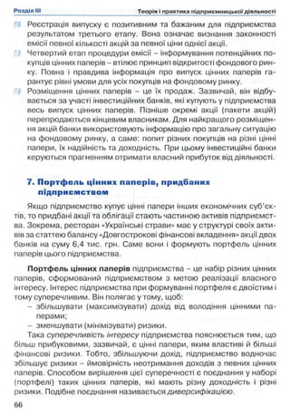 В Реєстрація випуску є позитивним та бажаним для підприємства
результатом третього етапу. Вона означає визнання законності
емісії певної кількості акцій за певної ціни однієї акції,
i f Четвертий етап процедури емісії - інформування потенційних по­
купців цінних паперів - втілює принцип відкритості фондового рин­
ку. Повна і правдива інформація про випуск цінних паперів га­
рантує рівні умови для усіх покупців на фондовому ринку.
Ш Розміщення цінних паперів - це їх продаж. Зазвичай, він відбу­
вається за участі інвестиційних банків, які купують у підприємства
весь випуск цінних паперів. Пізніше окремі акції (пакети акцій)
перепродаються кінцевим власникам. Для найкращого розміщен­
ня акцій банки використовують інформацію про загальну ситуацію
на фондовому ринку, а саме: попит різних покупців на різні цінні
папери, їх надійність та доходність. При цьому інвестиційні банки
керуються прагненням отримати власний прибуток від діяльності.
7. П ортф ель цінних п ап ер ів , придбаних
підприєм ством
Якщо підприємство купує цінні папери інших економічних суб’єк­
тів, то придбані акції та облігації стають частиною активів підприємст­
ва. Зокрема, ресторан «Українські страви» має у структурі своїх акти­
вів за статтею балансу «Довгострокові фінансові вкладення» акції двох
банків на суму 6,4 тис. грн. Саме вони і формують портфель цінних
паперів цього підприємства.
Портфель цінних паперів підприємства - це набір різних цінних
паперів, сформований підприємством з метою реалізації власного
інтересу. Інтерес підприємства при формуванні портфеля є двоїстим і
тому суперечливим. Він полягає у тому, щоб:
- збільшувати (максимізувати) дохід від володіння цінними па­
перами;
- зменшувати (мінімізувати) ризики.
Така суперечливість інтересу підприємства пояснюється тим, що
більш прибуковими, зазвичай, є цінні папери, яким властиві й більші
фінансові ризики. Тобто, збільшуючи дохід, підприємство водночас
збільшує ризики - ймовірність неотримання доходів з певних цінних
паперів. Способом вирішення цієї суперечності є поєднання у наборі
(портфелі) таких цінних паперів, які мають різну доходність і різні
ризики. Подібне поєднання називається диверсифікацією.
 