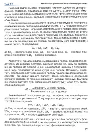 Зокрема підприємство «Українські страви» здійснило диверси­
фікацію портфеля, придбавши акції не одного, а двох банків. Ймо­
вірно, власниця підприємства пані Кутинська, приймаючи рішення про
придбання різних акцій, володіла інформацією про ризики діяльності
обох банків.
Диверсифікація може полягати не лише у формуванні портфеля з
однакових цінних паперів різних підприємств, а й у поєднанні в ньому
різних ціннихпаперів. Наприклад, портфель цінних паперів може склада­
тися з привілейованих акцій, за якими гарантується постійний річний
дохід, звичайних акцій без такого гарантування, облігацій приватних
підприємств, державних облігацій тощо. Якщо підприємство є влас­
ником усіх згаданих цінних паперів, то структуру його портфеля (WF)
можна подати за формулою:
WF =Shp +Shs +BPr +BG,
де Shp - привілейовані акції, Shs - звичайні акції, BPr - облігації при­
ватних підприємств, BG - державні облігації.
Аналізуючи придбані підприємством цінні папери як джерело до­
даткових фінансових ресурсів, важливо розрізняти ціну та вартість
цінних паперів. За певною ціною, що склалася на ринку в певний мо­
мент часу, підприємство лише купує цінні папери. Натомість, їх вар­
тість відображає здатність цінного паперу приносити дохід (його до-
ходність) та ризик цінного паперу. Якщо зростання доходності
збільшує вартість, то підвищення ризику, навпаки, зменшує. Тому при
оцінюванні вартості будь-якого цінного паперу ( ) може бути засто­
сована формула:
ур. _ Доходність цінного паперу
Ризикованість втрати доходу
Кожний цінний папір, що входить до портфеля, має власний рівень
доходності та ризиковості. Тому вартість портфеля - це сума вар­
тостей його складників:
VWF =VShp +VShs +VBPr +VBG,
де VWF - вартість портфеля, VShp - вартість привілейованих акцій,
VShs - вартість звичайних акцій, VBPr - вартість облігацій приватних
підприємств, І/BG - вартість державних облігацій.
Фінансові аналітики - фахівці, що професійно досліджують фон­
довий ринок та фінансовий стан підприємств - користуються такими
вимогами при оцінюванні вартості портфеля цінних паперів:
 